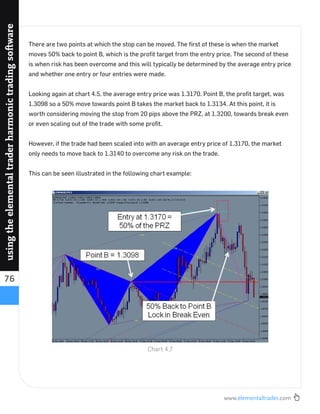 www.elementaltrader.com
76
usingtheelementaltraderharmonictradingsoftware
There are two points at which the stop can be moved. The ﬁrst of these is when the market
moves 50% back to point B, which is the proﬁt target from the entry price. The second of these
is when risk has been overcome and this will typically be determined by the average entry price
and whether one entry or four entries were made.
Looking again at chart 4.5, the average entry price was 1.3170. Point B, the proﬁt target, was
1.3098 so a 50% move towards point B takes the market back to 1.3134. At this point, it is
worth considering moving the stop from 20 pips above the PRZ, at 1.3200, towards break even
or even scaling out of the trade with some proﬁt.
However, if the trade had been scaled into with an average entry price of 1.3170, the market
only needs to move back to 1.3140 to overcome any risk on the trade.
This can be seen illustrated in the following chart example:
Chart 4.7
 