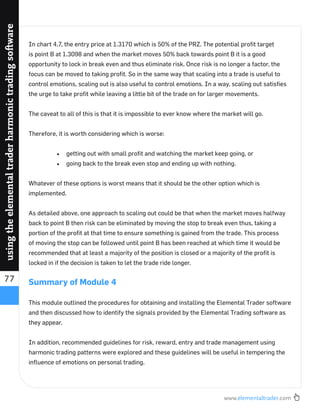www.elementaltrader.com
77
usingtheelementaltraderharmonictradingsoftware
In chart 4.7, the entry price at 1.3170 which is 50% of the PRZ. The potential proﬁt target
is point B at 1.3098 and when the market moves 50% back towards point B it is a good
opportunity to lock in break even and thus eliminate risk. Once risk is no longer a factor, the
focus can be moved to taking proﬁt. So in the same way that scaling into a trade is useful to
control emotions, scaling out is also useful to control emotions. In a way, scaling out satisﬁes
the urge to take proﬁt while leaving a little bit of the trade on for larger movements.
The caveat to all of this is that it is impossible to ever know where the market will go.
Therefore, it is worth considering which is worse:
getting out with small proﬁt and watching the market keep going, or
going back to the break even stop and ending up with nothing.
Whatever of these options is worst means that it should be the other option which is
implemented.
As detailed above, one approach to scaling out could be that when the market moves halfway
back to point B then risk can be eliminated by moving the stop to break even thus, taking a
portion of the proﬁt at that time to ensure something is gained from the trade. This process
of moving the stop can be followed until point B has been reached at which time it would be
recommended that at least a majority of the position is closed or a majority of the proﬁt is
locked in if the decision is taken to let the trade ride longer.
Summary of Module 4
This module outlined the procedures for obtaining and installing the Elemental Trader software
and then discussed how to identify the signals provided by the Elemental Trading software as
they appear.
In addition, recommended guidelines for risk, reward, entry and trade management using
harmonic trading patterns were explored and these guidelines will be useful in tempering the
inﬂuence of emotions on personal trading.
 