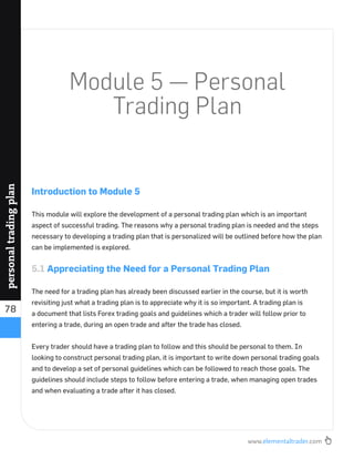 www.elementaltrader.com
78
personaltradingplan
Module 5 — Personal
Trading Plan
Introduction to Module 5
This module will explore the development of a personal trading plan which is an important
aspect of successful trading. The reasons why a personal trading plan is needed and the steps
necessary to developing a trading plan that is personalized will be outlined before how the plan
can be implemented is explored.
5.1 Appreciating the Need for a Personal Trading Plan
The need for a trading plan has already been discussed earlier in the course, but it is worth
revisiting just what a trading plan is to appreciate why it is so important. A trading plan is
a document that lists Forex trading goals and guidelines which a trader will follow prior to
entering a trade, during an open trade and after the trade has closed.
Every trader should have a trading plan to follow and this should be personal to them. In
looking to construct personal trading plan, it is important to write down personal trading goals
and to develop a set of personal guidelines which can be followed to reach those goals. The
guidelines should include steps to follow before entering a trade, when managing open trades
and when evaluating a trade after it has closed.
 