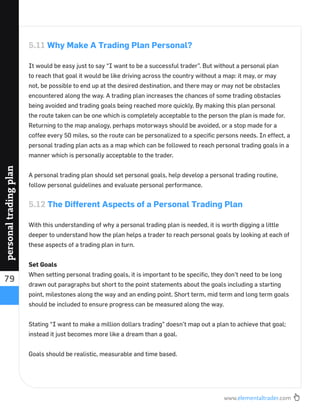 www.elementaltrader.com
79
personaltradingplan
5.11 Why Make A Trading Plan Personal?
It would be easy just to say “I want to be a successful trader”. But without a personal plan
to reach that goal it would be like driving across the country without a map: it may, or may
not, be possible to end up at the desired destination, and there may or may not be obstacles
encountered along the way. A trading plan increases the chances of some trading obstacles
being avoided and trading goals being reached more quickly. By making this plan personal
the route taken can be one which is completely acceptable to the person the plan is made for.
Returning to the map analogy, perhaps motorways should be avoided, or a stop made for a
coffee every 50 miles, so the route can be personalized to a speciﬁc persons needs. In effect, a
personal trading plan acts as a map which can be followed to reach personal trading goals in a
manner which is personally acceptable to the trader.
A personal trading plan should set personal goals, help develop a personal trading routine,
follow personal guidelines and evaluate personal performance.
5.12 The Different Aspects of a Personal Trading Plan
With this understanding of why a personal trading plan is needed, it is worth digging a little
deeper to understand how the plan helps a trader to reach personal goals by looking at each of
these aspects of a trading plan in turn.
Set Goals
When setting personal trading goals, it is important to be speciﬁc, they don’t need to be long
drawn out paragraphs but short to the point statements about the goals including a starting
point, milestones along the way and an ending point. Short term, mid term and long term goals
should be included to ensure progress can be measured along the way.
Stating “I want to make a million dollars trading” doesn’t map out a plan to achieve that goal;
instead it just becomes more like a dream than a goal.
Goals should be realistic, measurable and time based.
 