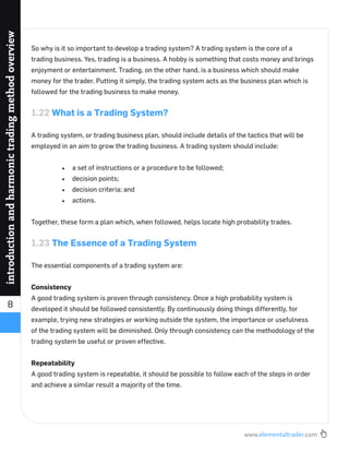 www.elementaltrader.com
8
introductionandharmonictradingmethodoverview
So why is it so important to develop a trading system? A trading system is the core of a
trading business. Yes, trading is a business. A hobby is something that costs money and brings
enjoyment or entertainment. Trading, on the other hand, is a business which should make
money for the trader. Putting it simply, the trading system acts as the business plan which is
followed for the trading business to make money.
1.22 What is a Trading System?
A trading system, or trading business plan, should include details of the tactics that will be
employed in an aim to grow the trading business. A trading system should include:
a set of instructions or a procedure to be followed;
decision points;
decision criteria; and
actions.
Together, these form a plan which, when followed, helps locate high probability trades.
1.23 The Essence of a Trading System
The essential components of a trading system are:
Consistency
A good trading system is proven through consistency. Once a high probability system is
developed it should be followed consistently. By continuously doing things differently, for
example, trying new strategies or working outside the system, the importance or usefulness
of the trading system will be diminished. Only through consistency can the methodology of the
trading system be useful or proven effective.
Repeatability
A good trading system is repeatable, it should be possible to follow each of the steps in order
and achieve a similar result a majority of the time.
 