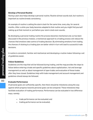 www.elementaltrader.com
80
personaltradingplan
Develop a Personal Routine
Having a plan also helps develop a personal routine. Routine almost sounds dull, but routine is
important as routine breeds consistency.
An example of routine is setting the alarm clock for the same time, every day, for several
months. After a while your body becomes adapted to that routine and you might ﬁnd yourself
waking up at that moment or just before your alarm clock even sounds.
By developing a personal trading routine the process becomes mechanical and, as has been
discussed in the previous module, a mechanical approach to a trading process will reduce the
chances that emotions take control of trading decision. By eliminating emotions from trading,
the chances of sticking to a trading plan are better which in turn will lead to successful trade
decisions.
A routine is consistent, familiar and mechanical and developing a routine makes following a set
of guidelines easier.
Follow Guidelines
Guidelines are the map that will be followed during trading, and the map provides the steps to
follow before entering a trade and speciﬁc guidelines about capitalization, risk and leverage
management as well as about management of open trades and evaluation of those trades
after they have closed. Guidelines help with trade management and account management and
guidelines should always be followed.
Evaluate Performance
If personal goals are sufﬁciently speciﬁc, then there should be milestones along the way
against which progress towards personal goals can be compared. These milestones help
facilitate evaluation of trading performance. Performance can be evaluated in two difference
ways, namely:
trade performance can be evaluated; and
trading performance can be evaluated.
 