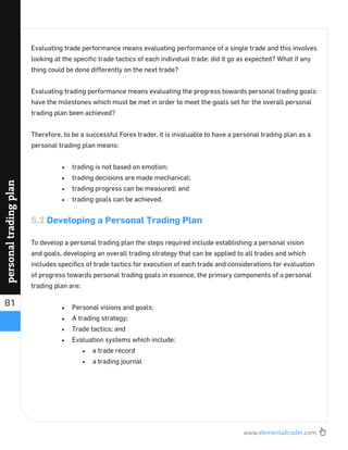 www.elementaltrader.com
81
personaltradingplan
Evaluating trade performance means evaluating performance of a single trade and this involves
looking at the speciﬁc trade tactics of each individual trade: did it go as expected? What if any
thing could be done differently on the next trade?
Evaluating trading performance means evaluating the progress towards personal trading goals:
have the milestones which must be met in order to meet the goals set for the overall personal
trading plan been achieved?
Therefore, to be a successful Forex trader, it is invaluable to have a personal trading plan as a
personal trading plan means:
trading is not based on emotion;
trading decisions are made mechanical;
trading progress can be measured; and
trading goals can be achieved.
5.2 Developing a Personal Trading Plan
To develop a personal trading plan the steps required include establishing a personal vision
and goals, developing an overall trading strategy that can be applied to all trades and which
includes speciﬁcs of trade tactics for execution of each trade and considerations for evaluation
of progress towards personal trading goals in essence, the primary components of a personal
trading plan are:
Personal visions and goals;
A trading strategy;
Trade tactics; and
Evaluation systems which include:
a trade record
a trading journal
 
