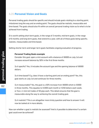 www.elementaltrader.com
82
personaltradingplan
5.21 Personal Vision and Goals
Personal trading goals should be speciﬁc and should include goals relating to a starting point,
milestones long the way and an ending point. The goals should be realistic, measurable and
time based. The goals should also ﬁt within an overall personal trading vision as to what is to be
achieved from trading.
It is worth setting short term goals, in the range of 3 months; mid term goals, in the range
of 6 months; and long term goals, that extend to a year, with all of these goals being speciﬁc,
realistic, measureable and time based.
Setting shorter term and longer term goals facilitates ongoing evaluation of progress.
Personal Trading Goals example
Consider this goal: open a mini account with a balance of $6000 on July 1st and
increase account balance by 50% in the ﬁrst three months
Is it speciﬁc? Yes, it includes the account type and the opening balance of $6000
dollars.
Is it time based? E.g. does it have a starting point and an ending point? Yes, this
goal starts on July 1st and continues for three months.
Is it measureable? Yes, the goal is a 50% increase from $6000 which is $3000
in three months. This equates to $1000 each month or $250 dollars each week,
or ﬁve x 1 mini-lot trades of 50 pips each. This detail ensures that the goal is
measurable along the way to achieving the overall trading goal.
Is it realistic? This is an altogether more tricky question and how to answer it will
now be looked at in more details.
How can whether a goal is realistic be assessed? And is it possible to determine if a certain
goal could even be achieved?
 
