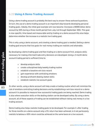 www.elementaltrader.com
83
personaltradingplan
5.22 Using A Demo Trading Account
Using a demo trading account is probably the best way to answer these awkward questions.
In turn, the use of a demo trading account is an important step towards developing personal
trading goals. Ideally, the initial goal example will now become: Increase a $6000 dollar demo
account by 50% during a three month period from July 1st through September 30th. This goal
is now speciﬁc, time based and measurable and by trading on a demo account this also helps
determine whether the increase is a realistic live trading goal.
This is why using a demo account, and creating a demo trading goal is needed. Setting a demo
trading goal ensures that live goals for real money trading are realistic and attainable.
By developing a demo trading goal and then trading on a demo account ﬁrst, analysis skills
necessary for making informed trade entry decisions are developed. Using a 3 month demo
account trading period is sufﬁcient time to:
develop analysis skills
create a disciplined daily/weekly trading routine
establish a baseline win-loss record
gain experience with controlling emotions
develop proﬁcient dealing station skills
establish realistic live account goals
In other words, using a demo account will help create a trading routine which will minimize the
risk of emotions controlling trading decisions and by establishing a win loss record on a demo
account it is possible to measure how successful trading goals are being reached. Demo trading
is also where execution skills on the dealing station can be developed safely. By using a demo
account, all of these aspects of trading can be established without risking real money in a live
trading account.
Demo trading also helps realistic trading goals to be developed. For example if, after trading
for three months on a demo account only a 5% return has been achieved, is it not particularly
realistic to believe a 50% return could be achieved on the same basis on a live account.
 