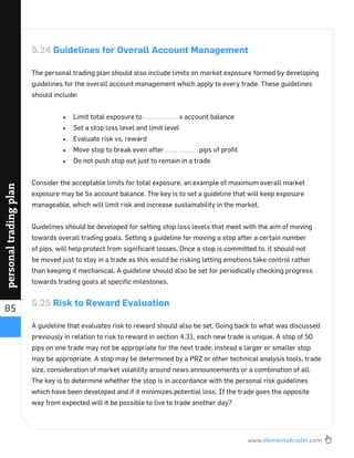 www.elementaltrader.com
85
personaltradingplan
5.24 Guidelines for Overall Account Management
The personal trading plan should also include limits on market exposure formed by developing
guidelines for the overall account management which apply to every trade. These guidelines
should include:
Limit total exposure to x account balance
Set a stop loss level and limit level
Evaluate risk vs. reward
Move stop to break even after pips of proﬁt
Do not push stop out just to remain in a trade
Consider the acceptable limits for total exposure, an example of maximum overall market
exposure may be 5x account balance. The key is to set a guideline that will keep exposure
manageable, which will limit risk and increase sustainability in the market.
Guidelines should be developed for setting stop loss levels that meet with the aim of moving
towards overall trading goals. Setting a guideline for moving a stop after a certain number
of pips, will help protect from signiﬁcant losses. Once a stop is committed to, it should not
be moved just to stay in a trade as this would be risking letting emotions take control rather
than keeping it mechanical. A guideline should also be set for periodically checking progress
towards trading goals at speciﬁc milestones.
5.25 Risk to Reward Evaluation
A guideline that evaluates risk to reward should also be set. Going back to what was discussed
previously in relation to risk to reward in section 4.31, each new trade is unique. A stop of 50
pips on one trade may not be appropriate for the next trade; instead a larger or smaller stop
may be appropriate. A stop may be determined by a PRZ or other technical analysis tools, trade
size, consideration of market volatility around news announcements or a combination of all.
The key is to determine whether the stop is in accordance with the personal risk guidelines
which have been developed and if it minimizes potential loss. If the trade goes the opposite
way from expected will it be possible to live to trade another day?
 