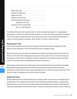 www.elementaltrader.com
87
personaltradingplan
Determine stop
Reason for stop level
Determine limit
Reason for limit level
Calculate proper trade size
(exposure and risk)
Evaluate risk to reward ratio
(go vs. no-go decision)
The noted information will be useful later for trade evaluation purposes. If, on applying the
trade tactics a decision to make the trade is taken, it is worth also noting the spread or swap for
the currency being traded and what is the entry price as well as ensuring that the decision to
trade is not being based on emotions. After all this, it is time to enter the trade.
Managing the Trade
Once a trade has been entered, the next stage of the process is trade management. Trade
tactics can be employed in one of two different ways to manage a trade.
On the one hand, stop loss and limit settings set up within the trading software can be left do
their job. This means the trading process requires is less screen time, as it is not necessary to
sit and stare at the charts. In addition, this tactic reduces the chance that emotions will take
control of the trade scenario by keeping the process mechanical.
Alternatively, the performance of the trade can be tracked and the stop can then be managed.
Managing the stop helps prevent loss. Moving to break even helps eliminate risk and by
following the trade with the stop it may be possible to lock in proﬁt and let the trade ride. Then,
once the trade is complete you will look to close the trade.
Exiting The Trade
Several different tactics and be employed for closing a trade. In most cases, the trade may be
closed when it has reached a limit level; the limit reached could be that daily or weekly proﬁt
goals have been met. The trade may alternatively be closed because it failed to meet the price
movement expectations and therefore there is a desire to reduce the amount of risk or exposure
 