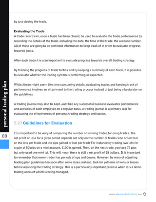 www.elementaltrader.com
88
personaltradingplan
by just closing the trade.
Evaluating the Trade
A trade record can, once a trade has been closed, be used to evaluate the trade performance by
recording the details of the trade, including the date, the time of the trade, the account number.
All of these are going to be pertinent information to keep track of in order to evaluate progress
towards goals.
After each trade it is also important to evaluate progress towards overall trading strategy.
By tracking the progress of trade tactics and by keeping a summary of each trade, it is possible
to evaluate whether the trading system is performing as expected.
Whilst these might seem like time consuming details, evaluating trades and keeping track of
performance involves an attachment to the trading process instead of just being a bystander on
the guidelines.
A trading journal may also be kept. Just like any successful business evaluates performance
and activities of each employee on a regular basis, a trading journal is a primary tool for
evaluating the effectiveness of personal trading strategy and tactics.
5.27 Guidelines for Evaluation
It is important to be wary of comparing the number of winning trades to losing trades. The
net proﬁt or loss for a given period depends not only on the number of trades won or lost but
on the lots per trade and the pips gained or lost per trade For instance by trading two lots for
a gain of 50 pips on a mini account, $100 is gained. Then, on the next trade, you lose 75 pips
but only used one mini lot. This will mean there is still a net proﬁt of 25 dollars. It is important
to remember that every trader has periods of ups and downs. However, be wary of adjusting
trading plan guidelines too soon after some loses, instead, took for patterns of wins or losses
before adjusting the trading strategy. This is a particularly important process when it is a demo
trading account which is being managed.
 