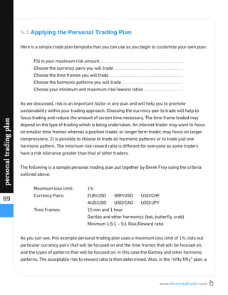 www.elementaltrader.com
89
personaltradingplan
5.3 Applying the Personal Trading Plan
Here is a simple trade plan template that you can use as you begin to customize your own plan:
Fill in your maximum risk amount
Choose the currency pairs you will trade
Choose the time frames you will trade
Choose the harmonic patterns you will trade
Choose your minimum and maximum risk/reward ratios
As we discussed, risk is an important factor in any plan and will help you to promote
sustainability within your trading approach. Choosing the currency pair to trade will help to
focus trading and reduce the amount of screen time necessary. The time frame traded may
depend on the type of trading which is being undertaken. An internet trader may want to focus
on smaller time frames whereas a position trader, or longer term trader, may focus on larger
compressions. It is possible to choose to trade all harmonic patterns or to trade just one
harmonic pattern. The minimum risk reward ratio is different for everyone as some traders
have a risk tolerance greater than that of other traders.
The following is a sample personal trading plan put together by Derek Frey using the criteria
outlined above:
Maximum loss limit: 1%
Currency Pairs: EUR/USD GBP/USD USD/CHF
AUD/USD USD/CAD USD/JPY
Time Frames: 15 min and 1 hour
Gartley and other harmonics (bat, butterﬂy, crab)
Minimum 1:5:1 – 5:1 Risk/Reward ratio
As you can see, this example personal trading plan uses a maximum loss limit of 1%, lists out
particular currency pairs that will be focused on and the time frames that will be focused on,
and the types of patterns that will be focused on, in this case the Gartley and other harmonic
patterns. The acceptable risk to reward ratio is then determined. Also, in the “nifty ﬁfty” plan, a
 