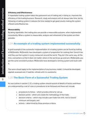 www.elementaltrader.com
9
introductionandharmonictradingmethodoverview
Efﬁciency and Effectiveness
A repeatable trading system takes the guesswork out of trading and, in doing so, improves the
efﬁciency of the trading business. Research, study and analysis will all always take time, but by
following a trading system it reduces the time needed to get good results making the system
efﬁcient and effective too.
Measurability
By being repeatable, the trading plan can provide a measurable outcome, when implemented
consistently. When a system is measurable, analysis and reﬁnement of the system are then
possible.
1.24 An example of a trading system implemented successfully
A good example of the successful implementation of a trading system can be found by looking
at McDonalds. McDonalds have developed a system of preparation for cooking their french fries
and they use that system in every restaurant around the world. They do it the same way, all the
time, everywhere so that it does not matter where in the world you go and eat a McDonalds; you
get the same consistent product. McDonalds have developed a winning system and stuck with
it.
The same should apply to the implementation of any business model, it should be developed,
applied, assessed and, if need be, reﬁned until it is successful.
1.25 The Basic Form of a Successful Trading System
As was outline in section 1.22, a trading system should consist of details of tactics and these
are underpinned by a set of rules or procedures to be followed and these will include:
procedures to follow – which provide criteria for set up;
decision points - which will create the methodology of the trade;
decision criteria – which may include a per trade risk limit, risk to reward
minimum and targets; and
actions – determined by these previous criteria.
 