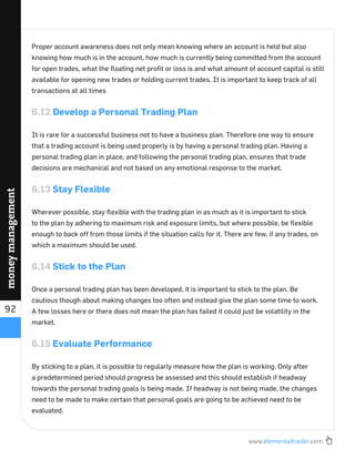 www.elementaltrader.com
92
moneymanagement
Proper account awareness does not only mean knowing where an account is held but also
knowing how much is in the account, how much is currently being committed from the account
for open trades, what the ﬂoating net proﬁt or loss is and what amount of account capital is still
available for opening new trades or holding current trades. It is important to keep track of all
transactions at all times
6.12 Develop a Personal Trading Plan
It is rare for a successful business not to have a business plan. Therefore one way to ensure
that a trading account is being used properly is by having a personal trading plan. Having a
personal trading plan in place, and following the personal trading plan, ensures that trade
decisions are mechanical and not based on any emotional response to the market.
6.13 Stay Flexible
Wherever possible, stay ﬂexible with the trading plan in as much as it is important to stick
to the plan by adhering to maximum risk and exposure limits, but where possible, be ﬂexible
enough to back off from those limits if the situation calls for it. There are few, if any trades, on
which a maximum should be used.
6.14 Stick to the Plan
Once a personal trading plan has been developed, it is important to stick to the plan. Be
cautious though about making changes too often and instead give the plan some time to work.
A few losses here or there does not mean the plan has failed it could just be volatility in the
market.
6.15 Evaluate Performance
By sticking to a plan, it is possible to regularly measure how the plan is working. Only after
a predetermined period should progress be assessed and this should establish if headway
towards the personal trading goals is being made. If headway is not being made, the changes
need to be made to make certain that personal goals are going to be achieved need to be
evaluated.
 