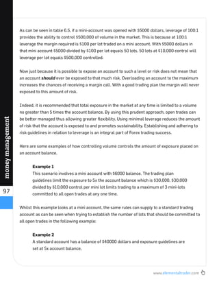 www.elementaltrader.com
97
moneymanagement
As can be seen in table 6.5, if a mini-account was opened with $5000 dollars, leverage of 100:1
provides the ability to control $500,000 of volume in the market. This is because at 100:1
leverage the margin required is $100 per lot traded on a mini account. With $5000 dollars in
that mini account $5000 divided by $100 per lot equals 50 lots. 50 lots at $10,000 control will
leverage per lot equals $500,000 controlled.
Now just because it is possible to expose an account to such a level or risk does not mean that
an account should ever be exposed to that much risk. Overloading an account to the maximum
increases the chances of receiving a margin call. With a good trading plan the margin will never
exposed to this amount of risk.
Indeed, it is recommended that total exposure in the market at any time is limited to a volume
no greater than 5 times the account balance. By using this prudent approach, open trades can
be better managed thus allowing greater ﬂexibility. Using minimal leverage reduces the amount
of risk that the account is exposed to and promotes sustainability. Establishing and adhering to
risk guidelines in relation to leverage is an integral part of Forex trading success.
Here are some examples of how controlling volume controls the amount of exposure placed on
an account balance.
Example 1
This scenario involves a mini account with $6000 balance. The trading plan
guidelines limit the exposure to 5x the account balance which is $30,000, $30,000
divided by $10,000 control per mini lot limits trading to a maximum of 3 mini-lots
committed to all open trades at any one time.
Whilst this example looks at a mini account, the same rules can supply to a standard trading
account as can be seen when trying to establish the number of lots that should be committed to
all open trades in the following example:
Example 2
A standard account has a balance of $40000 dollars and exposure guidelines are
set at 5x account balance,
 