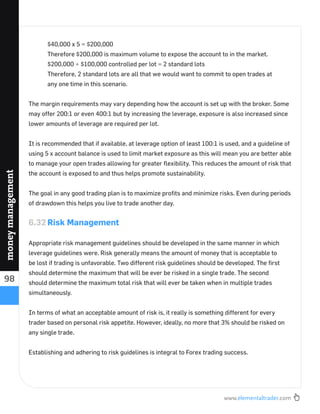 www.elementaltrader.com
98
moneymanagement
$40,000 x 5 = $200,000
Therefore $200,000 is maximum volume to expose the account to in the market.
$200,000 ÷ $100,000 controlled per lot = 2 standard lots
Therefore, 2 standard lots are all that we would want to commit to open trades at
any one time in this scenario.
The margin requirements may vary depending how the account is set up with the broker. Some
may offer 200:1 or even 400:1 but by increasing the leverage, exposure is also increased since
lower amounts of leverage are required per lot.
It is recommended that if available, at leverage option of least 100:1 is used, and a guideline of
using 5 x account balance is used to limit market exposure as this will mean you are better able
to manage your open trades allowing for greater ﬂexibility. This reduces the amount of risk that
the account is exposed to and thus helps promote sustainability.
The goal in any good trading plan is to maximize proﬁts and minimize risks. Even during periods
of drawdown this helps you live to trade another day.
6.32 Risk Management
Appropriate risk management guidelines should be developed in the same manner in which
leverage guidelines were. Risk generally means the amount of money that is acceptable to
be lost if trading is unfavorable. Two different risk guidelines should be developed. The ﬁrst
should determine the maximum that will be ever be risked in a single trade. The second
should determine the maximum total risk that will ever be taken when in multiple trades
simultaneously.
In terms of what an acceptable amount of risk is, it really is something different for every
trader based on personal risk appetite. However, ideally, no more that 3% should be risked on
any single trade.
Establishing and adhering to risk guidelines is integral to Forex trading success.
 