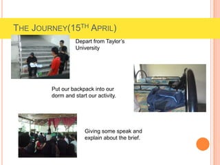 THE JOURNEY(15TH APRIL)
Depart from Taylor’s
University
Put our backpack into our
dorm and start our activity.
Giving some speak and
explain about the brief.
 