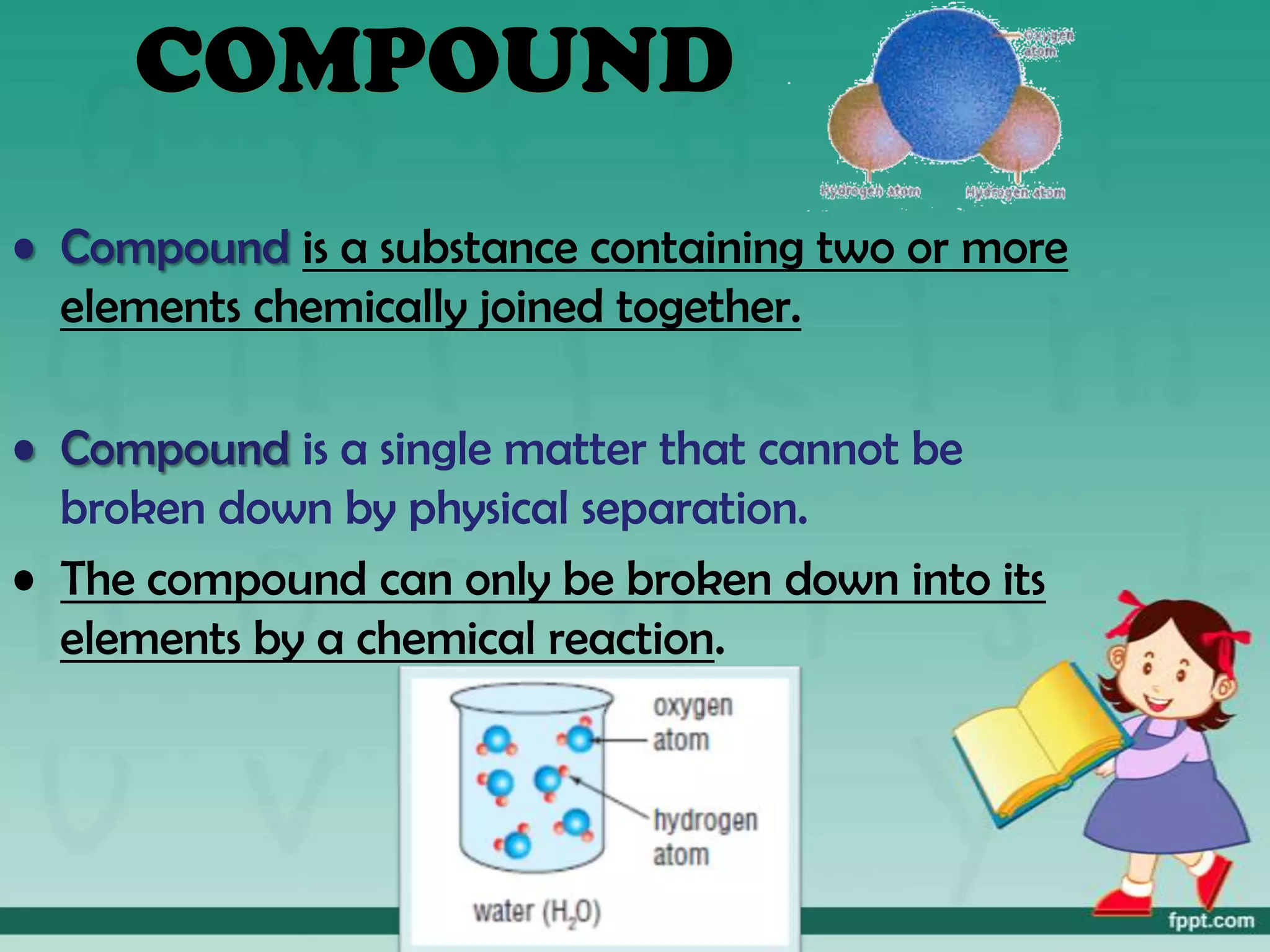 • Compound is a substance containing two or more
  elements chemically joined together.

• Compound is a single matter that cannot be
  broken down by physical separation.
• The compound can only be broken down into its
  elements by a chemical reaction.
 