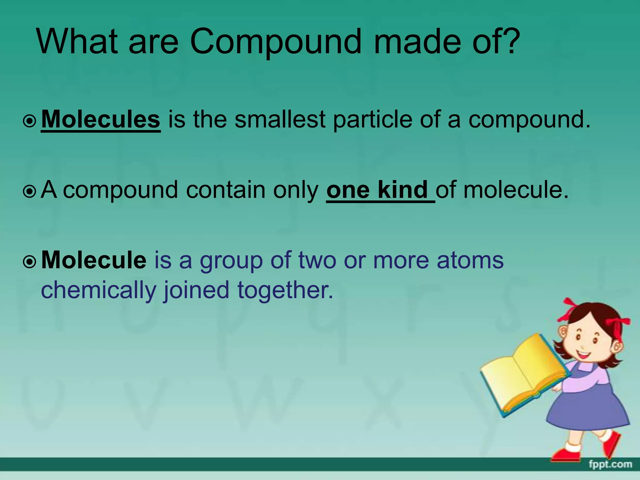 What are Compound made of?

 Molecules   is the smallest particle of a compound.

 A compound   contain only one kind of molecule.

 Molecule is a group of two or more atoms
 chemically joined together.
 
