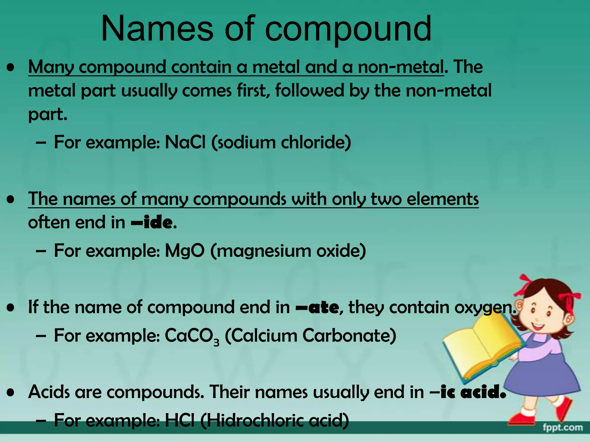 Names of compound
• Many compound contain a metal and a non-metal. The
  metal part usually comes first, followed by the non-metal
  part.
   – For example: NaCl (sodium chloride)

• The names of many compounds with only two elements
  often end in –ide.
   – For example: MgO (magnesium oxide)

• If the name of compound end in –ate, they contain oxygen.
   – For example: CaCO3 (Calcium Carbonate)

• Acids are compounds. Their names usually end in –ic acid.
   – For example: HCl (Hidrochloric acid)
 