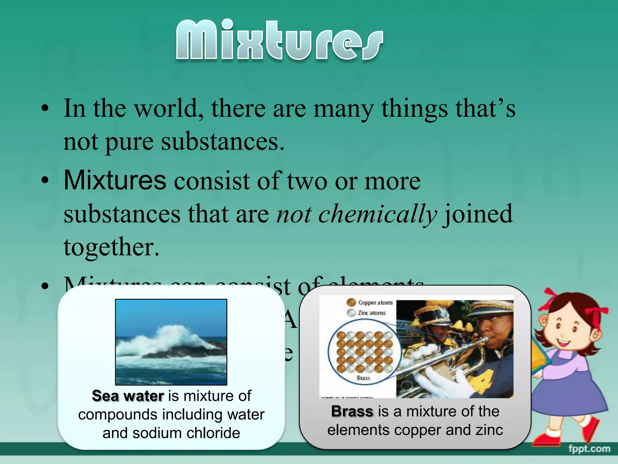 • In the world, there are many things that’s
  not pure substances.
• Mixtures consist of two or more
  substances that are not chemically joined
  together.
• Mixtures can consist of elements,
  compound or both. Also the substances
  in a mixtures may be solids, liquids or
  gaseswater is mixture of
     Sea
   compounds including water   Brass is a mixture of the
      and sodium chloride      elements copper and zinc
 