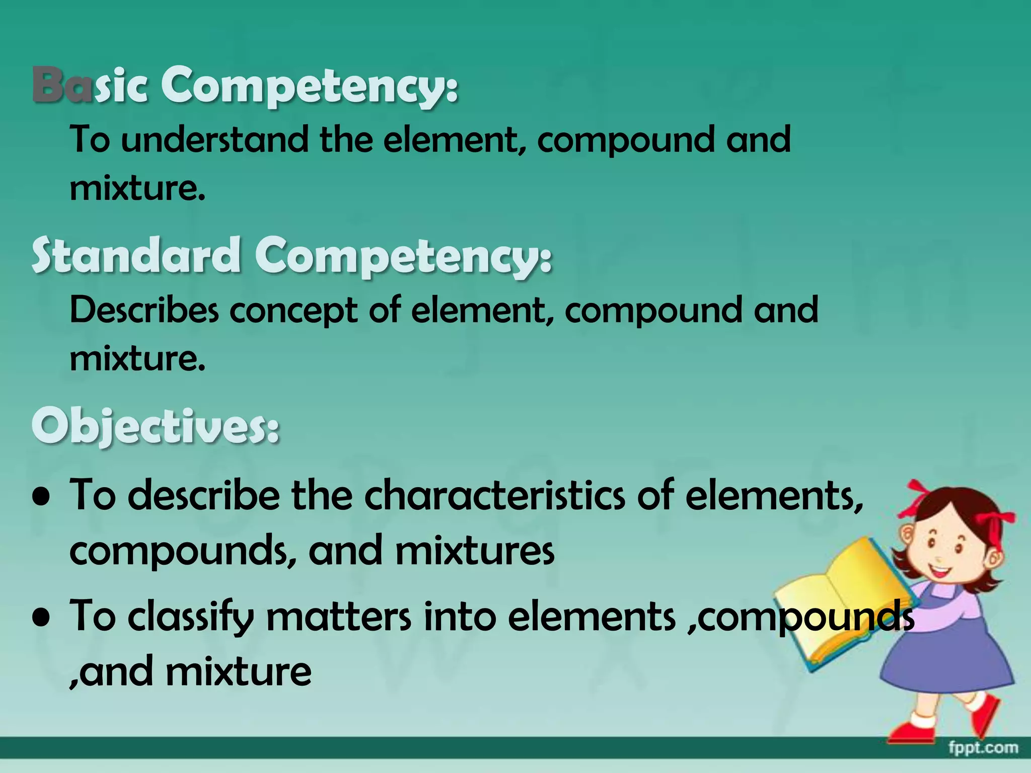Basic Competency:
  To understand the element, compound and
  mixture.
Standard Competency:
  Describes concept of element, compound and
  mixture.
Objectives:
• To describe the characteristics of elements,
  compounds, and mixtures
• To classify matters into elements ,compounds
  ,and mixture
 