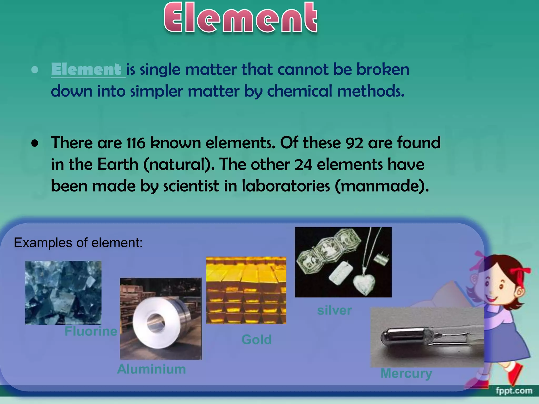 • Element is single matter that cannot be broken
    down into simpler matter by chemical methods.

  • There are 116 known elements. Of these 92 are found
    in the Earth (natural). The other 24 elements have
    been made by scientist in laboratories (manmade).


Examples of element:




                                      silver
       Fluorine
                             Gold

               Aluminium                       Mercury
 