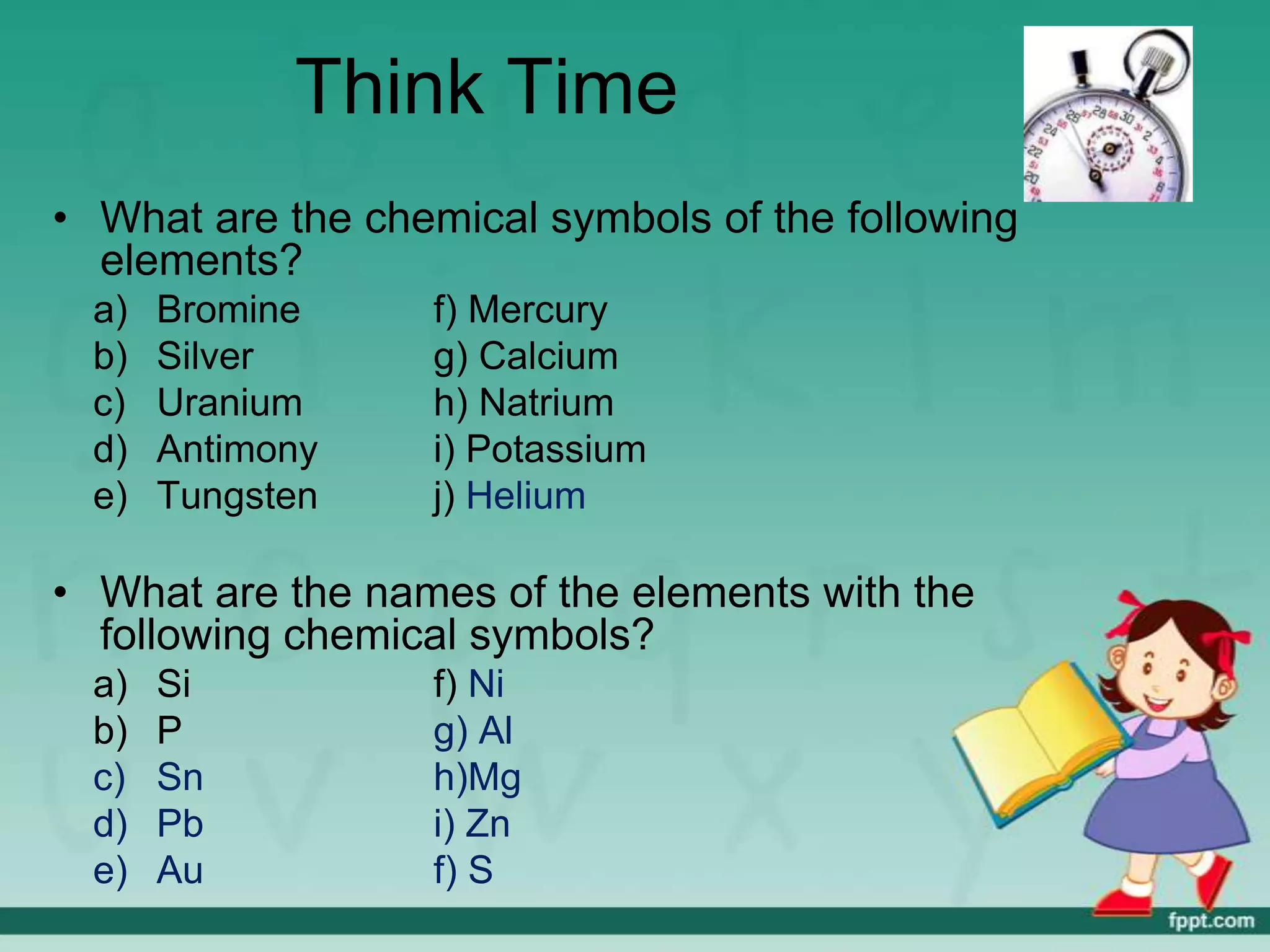 Think Time
• What are the chemical symbols of the following
  elements?
  a)   Bromine    f) Mercury
  b)   Silver     g) Calcium
  c)   Uranium    h) Natrium
  d)   Antimony   i) Potassium
  e)   Tungsten   j) Helium

• What are the names of the elements with the
  following chemical symbols?
  a)   Si         f) Ni
  b)   P          g) Al
  c)   Sn         h)Mg
  d)   Pb         i) Zn
  e)   Au         f) S
 