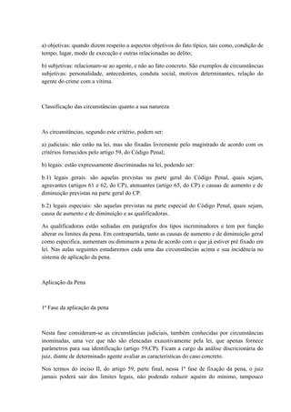 a) objetivas: quando dizem respeito a aspectos objetivos do fato típico, tais como, condição de 
tempo, lugar, modo de execução e outras relacionadas ao delito; 
b) subjetivas: relacionam-se ao agente, e não ao fato concreto. São exemplos de circunstâncias 
subjetivas: personalidade, antecedentes, conduta social, motivos determinantes, relação do 
agente do crime com a vítima. 
Classificação das circunstâncias quanto a sua natureza 
As circunstâncias, segundo este critério, podem ser: 
a) judiciais: não estão na lei, mas são fixadas livremente pelo magistrado de acordo com os 
critérios fornecidos pelo artigo 59, do Código Penal; 
b) legais: estão expressamente discriminadas na lei, podendo ser: 
b.1) legais gerais: são aquelas previstas na parte geral do Código Penal, quais sejam, 
agravantes (artigos 61 e 62, do CP), atenuantes (artigo 65, do CP) e causas de aumento e de 
diminuição previstas na parte geral do CP. 
b.2) legais especiais: são aquelas previstas na parte especial do Código Penal, quais sejam, 
causa de aumento e de diminuição e as qualificadoras. 
As qualificadoras estão sediadas em parágrafos dos tipos incriminadores e tem por função 
alterar os limites da pena. Em contrapartida, tanto as causas de aumento e de diminuição geral 
como especifica, aumentam ou diminuem a pena de acordo com o que já estiver pré fixado em 
lei. Nas aulas seguintes estudaremos cada uma das circunstâncias acima e sua incidência no 
sistema de aplicação da pena. 
Aplicação da Pena 
1ª Fase da aplicação da pena 
Nesta fase consideram-se as circunstâncias judiciais, também conhecidas por circunstâncias 
inominadas, uma vez que não são elencadas exaustivamente pela lei, que apenas fornece 
parâmetros para sua identificação (artigo 59,CP). Ficam a cargo da análise discricionária do 
juiz, diante de determinado agente avaliar as características do caso concreto. 
Nos termos do inciso II, do artigo 59, parte final, nessa 1ª fase de fixação da pena, o juiz 
jamais poderá sair dos limites legais, não podendo reduzir aquém do mínimo, tampouco 
 