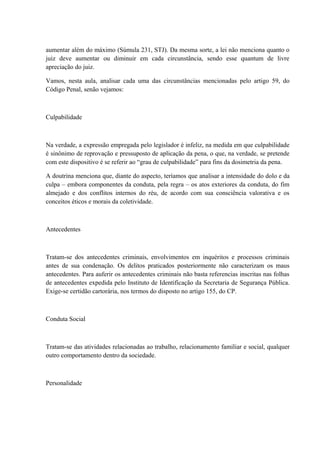 aumentar além do máximo (Súmula 231, STJ). Da mesma sorte, a lei não menciona quanto o 
juiz deve aumentar ou diminuir em cada circunstância, sendo esse quantum de livre 
apreciação do juiz. 
Vamos, nesta aula, analisar cada uma das circunstâncias mencionadas pelo artigo 59, do 
Código Penal, senão vejamos: 
Culpabilidade 
Na verdade, a expressão empregada pelo legislador é infeliz, na medida em que culpabilidade 
é sinônimo de reprovação e pressuposto de aplicação da pena, o que, na verdade, se pretende 
com este dispositivo é se referir ao “grau de culpabilidade” para fins da dosimetria da pena. 
A doutrina menciona que, diante do aspecto, teríamos que analisar a intensidade do dolo e da 
culpa – embora componentes da conduta, pela regra – os atos exteriores da conduta, do fim 
almejado e dos conflitos internos do réu, de acordo com sua consciência valorativa e os 
conceitos éticos e morais da coletividade. 
Antecedentes 
Tratam-se dos antecedentes criminais, envolvimentos em inquéritos e processos criminais 
antes de sua condenação. Os delitos praticados posteriormente não caracterizam os maus 
antecedentes. Para auferir os antecedentes criminais não basta referencias inscritas nas folhas 
de antecedentes expedida pelo Instituto de Identificação da Secretaria de Segurança Pública. 
Exige-se certidão cartorária, nos termos do disposto no artigo 155, do CP. 
Conduta Social 
Tratam-se das atividades relacionadas ao trabalho, relacionamento familiar e social, qualquer 
outro comportamento dentro da sociedade. 
Personalidade 
 