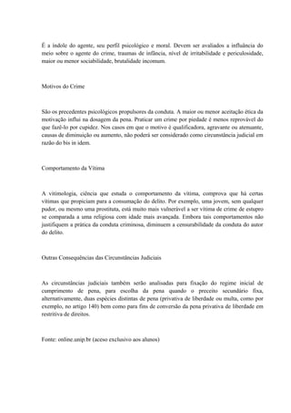É a índole do agente, seu perfil psicológico e moral. Devem ser avaliados a influância do 
meio sobre o agente do crime, traumas de infância, nível de irritabilidade e periculosidade, 
maior ou menor sociabilidade, brutalidade incomum. 
Motivos do Crime 
São os precedentes psicológicos propulsores da conduta. A maior ou menor aceitação ética da 
motivação influi na dosagem da pena. Praticar um crime por piedade é menos reprovável do 
que fazê-lo por cupidez. Nos casos em que o motivo é qualificadora, agravante ou atenuante, 
causas de diminuição ou aumento, não poderá ser considerado como circunstância judicial em 
razão do bis in idem. 
Comportamento da Vítima 
A vitimologia, ciência que estuda o comportamento da vítima, comprova que há certas 
vítimas que propiciam para a consumação do delito. Por exemplo, uma jovem, sem qualquer 
pudor, ou mesmo uma prostituta, está muito mais vulnerável a ser vítima de crime de estupro 
se comparada a uma religiosa com idade mais avançada. Embora tais comportamentos não 
justifiquem a prática da conduta criminosa, diminuem a censurabilidade da conduta do autor 
do delito. 
Outras Consequências das Circunstâncias Judiciais 
As circunstâncias judiciais também serão analisadas para fixação do regime inicial de 
cumprimento de pena, para escolha da pena quando o preceito secundário fixa, 
alternativamente, duas espécies distintas de pena (privativa de liberdade ou multa, como por 
exemplo, no artigo 140) bem como para fins de conversão da pena privativa de liberdade em 
restritiva de direitos. 
Fonte: online.unip.br (aceso exclusivo aos alunos) 
