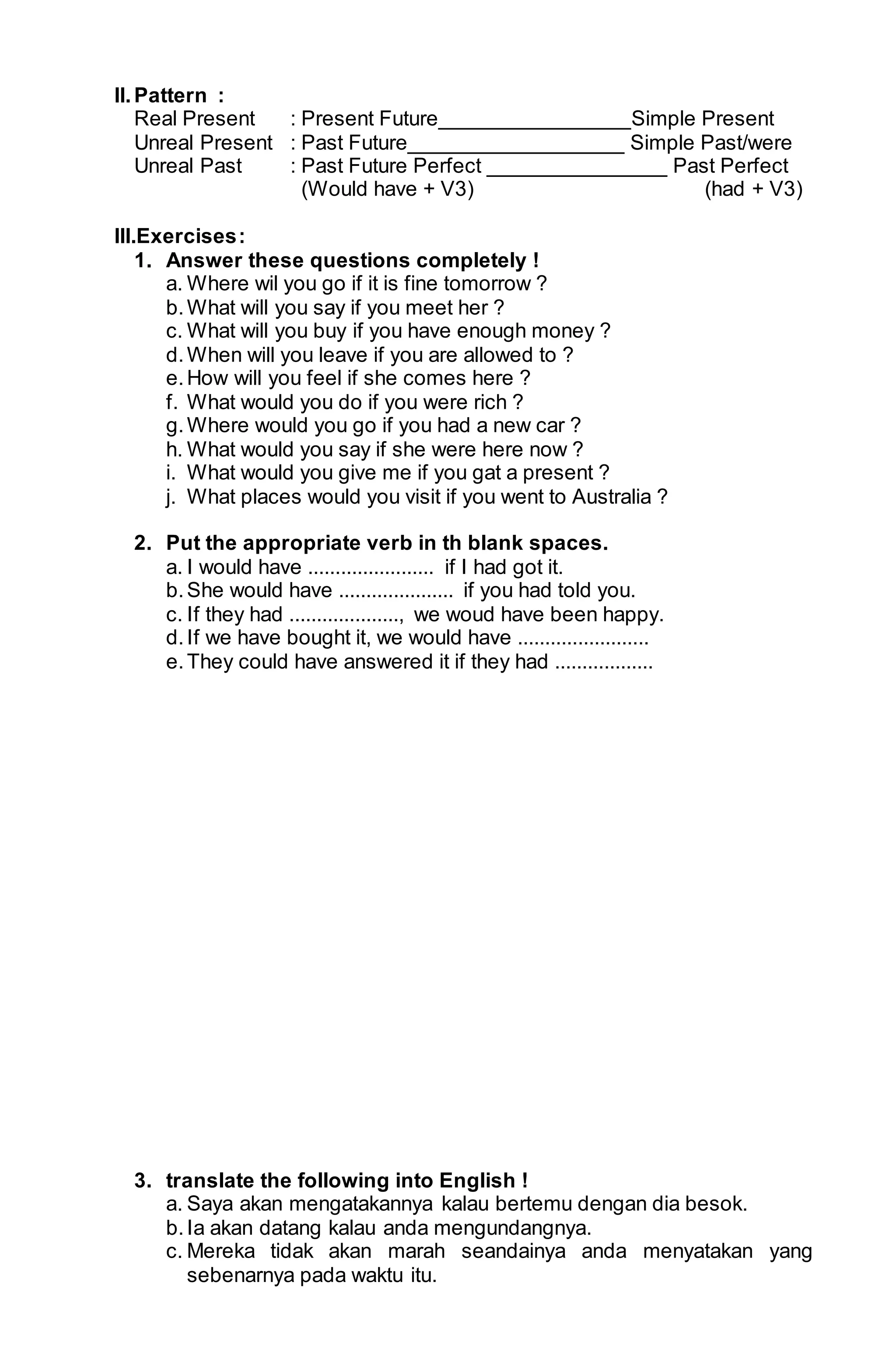 II. Pattern : 
Real Present : Present Future________________Simple Present 
Unreal Present : Past Future__________________ Simple Past/were 
Unreal Past : Past Future Perfect _______________ Past Perfect 
(Would have + V3) (had + V3) 
III.Exercises : 
1. Answer these questions completely ! 
a. Where wil you go if it is fine tomorrow ? 
b. What will you say if you meet her ? 
c. What will you buy if you have enough money ? 
d. When will you leave if you are allowed to ? 
e. How will you feel if she comes here ? 
f. What would you do if you were rich ? 
g. Where would you go if you had a new car ? 
h. What would you say if she were here now ? 
i. What would you give me if you gat a present ? 
j. What places would you visit if you went to Australia ? 
2. Put the appropriate verb in th blank spaces. 
a. I would have ....................... if I had got it. 
b. She would have ..................... if you had told you. 
c. If they had ...................., we woud have been happy. 
d. If we have bought it, we would have ........................ 
e. They could have answered it if they had .................. 
3. translate the following into English ! 
a. Saya akan mengatakannya kalau bertemu dengan dia besok. 
b. Ia akan datang kalau anda mengundangnya. 
c. Mereka tidak akan marah seandainya anda menyatakan yang 
sebenarnya pada waktu itu. 
 