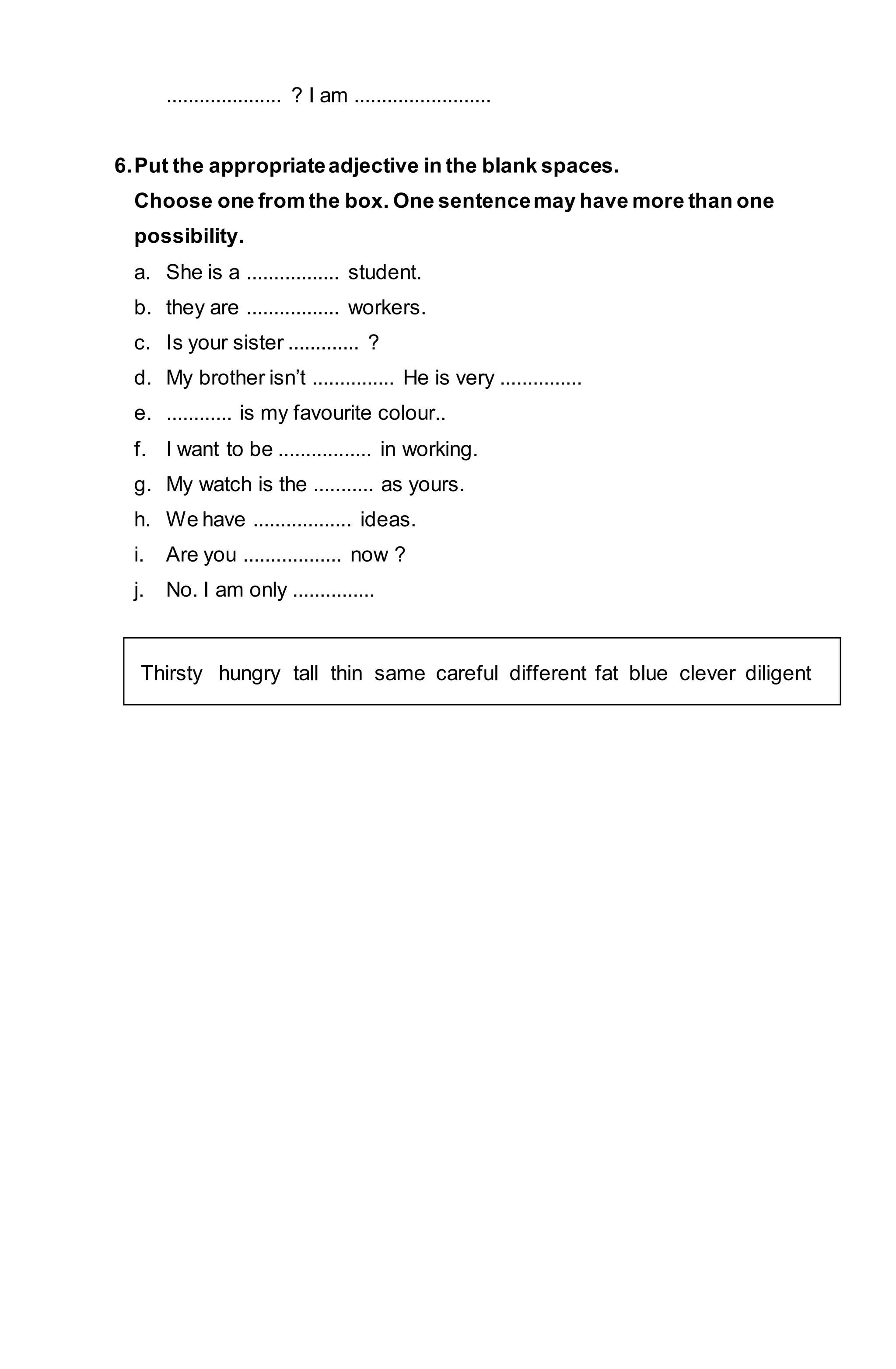 ..................... ? I am ......................... 
6. Put the appropriate adjective in the blank spaces. 
Choose one from the box. One sentence may have more than one 
possibility. 
a. She is a ................. student. 
b. they are ................. workers. 
c. Is your sister ............. ? 
d. My brother isn’t ............... He is very ............... 
e. ............ is my favourite colour.. 
f. I want to be ................. in working. 
g. My watch is the ........... as yours. 
h. We have .................. ideas. 
i. Are you .................. now ? 
j. No. I am only ............... 
Thirsty hungry tall thin same careful different fat blue clever diligent 
 