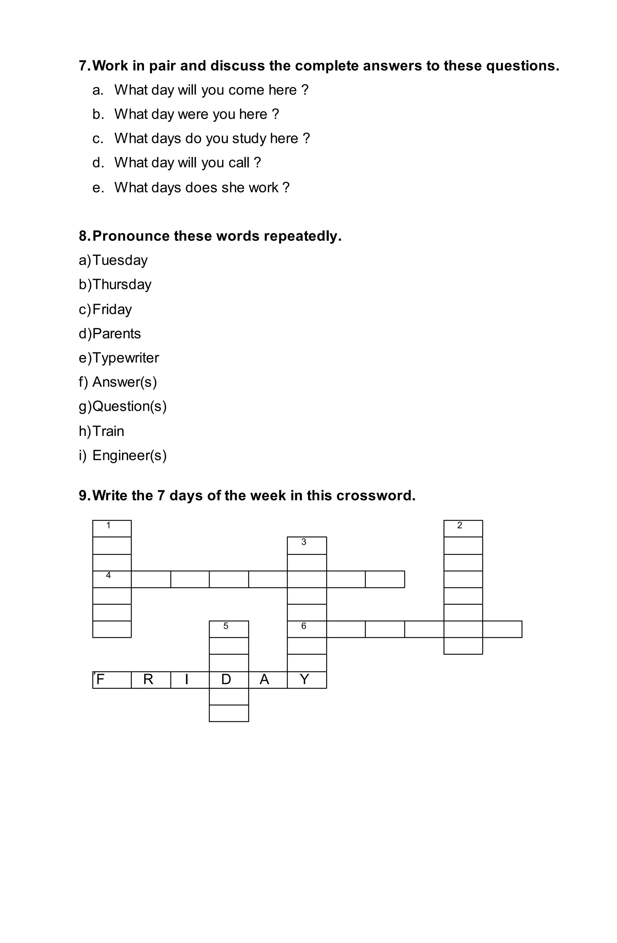 7. Work in pair and discuss the complete answers to these questions. 
a. What day will you come here ? 
b. What day were you here ? 
c. What days do you study here ? 
d. What day will you call ? 
e. What days does she work ? 
8. Pronounce these words repeatedly. 
a) Tuesday 
b) Thursday 
c) Friday 
d) Parents 
e) Typewriter 
f) Answer(s) 
g) Question(s) 
h) Train 
i) Engineer(s) 
9. Write the 7 days of the week in this crossword. 
1 2 
3 
4 
5 6 
7F R I D A Y 
 