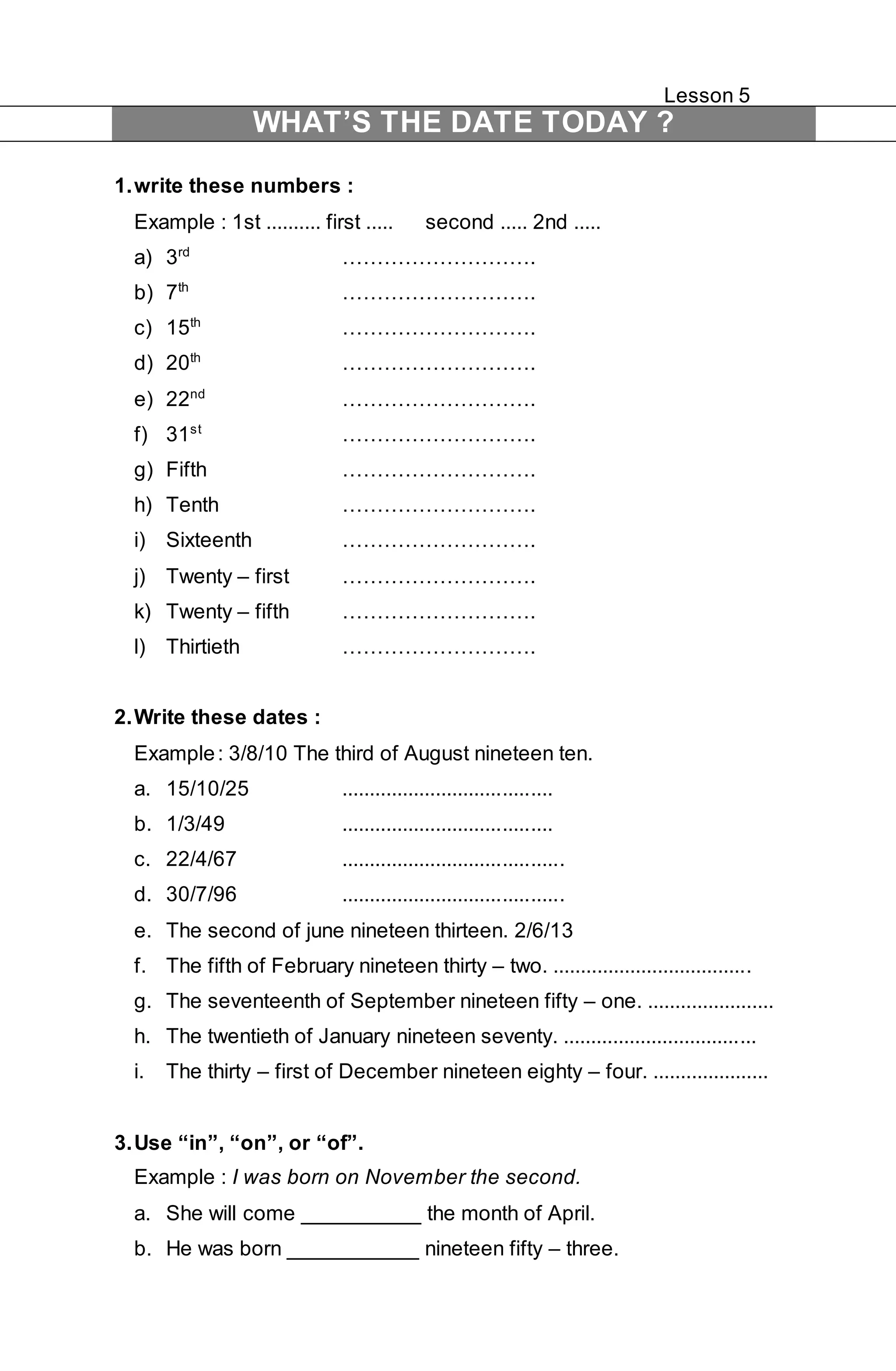 Lesson 5 
WHAT’S THE DATE TODAY ? 
1. write these numbers : 
Example : 1st .......... first ..... second ..... 2nd ..... 
a) 3rd ………………………. 
b) 7th ………………………. 
c) 15th ………………………. 
d) 20th ………………………. 
e) 22nd ………………………. 
f) 31st ………………………. 
g) Fifth ………………………. 
h) Tenth ………………………. 
i) Sixteenth ………………………. 
j) Twenty – first ………………………. 
k) Twenty – fifth ………………………. 
l) Thirtieth ………………………. 
2. Write these dates : 
Example : 3/8/10 The third of August nineteen ten. 
a. 15/10/25 ...................................... 
b. 1/3/49 ...................................... 
c. 22/4/67 ........................................ 
d. 30/7/96 ........................................ 
e. The second of june nineteen thirteen. 2/6/13 
f. The fifth of February nineteen thirty – two. .................................... 
g. The seventeenth of September nineteen fifty – one. ....................... 
h. The twentieth of January nineteen seventy. ................................... 
i. The thirty – first of December nineteen eighty – four. ..................... 
3. Use “in”, “on”, or “of”. 
Example : I was born on November the second. 
a. She will come __________ the month of April. 
b. He was born ___________ nineteen fifty – three. 
 
