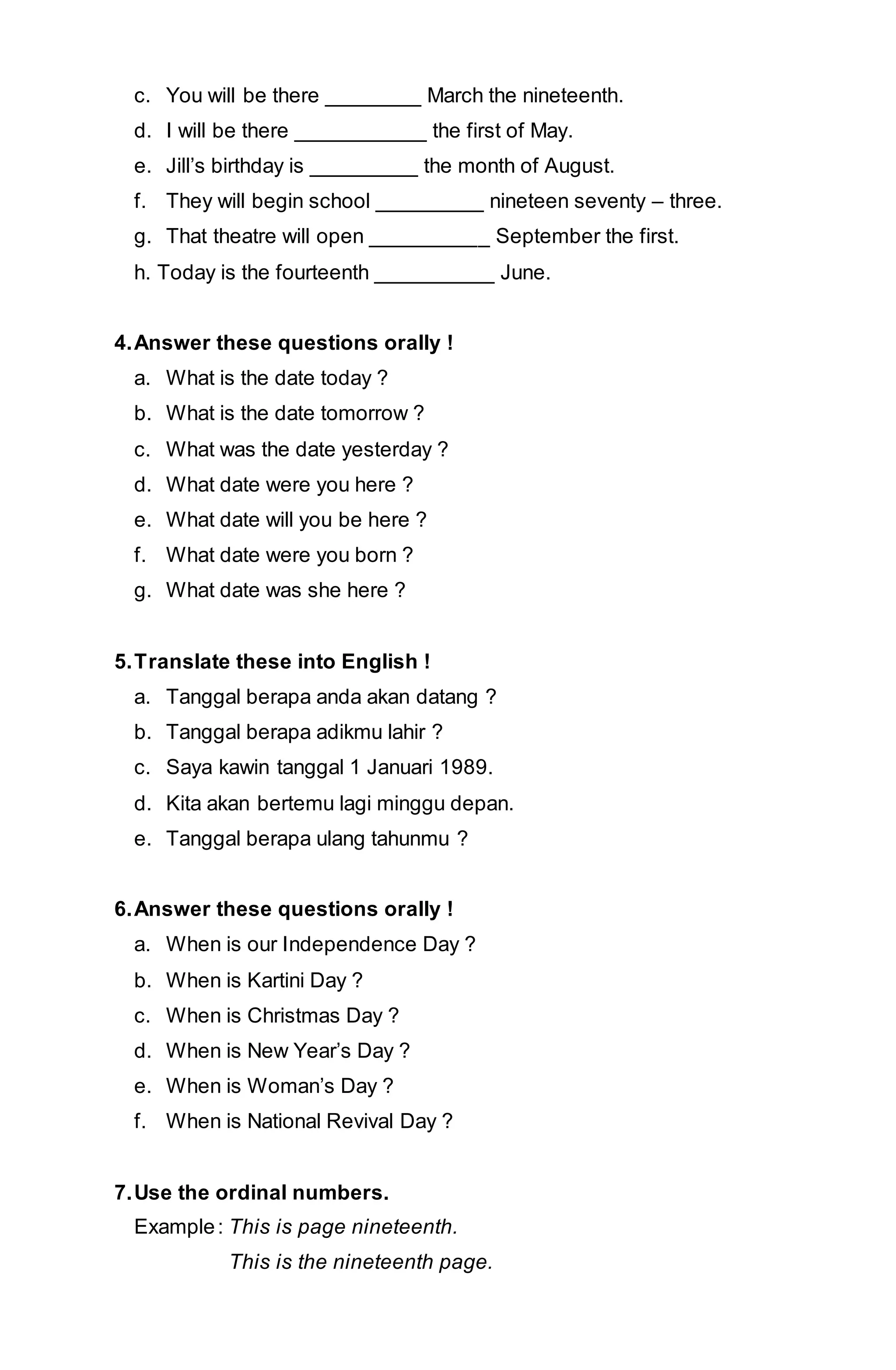c. You will be there ________ March the nineteenth. 
d. I will be there ___________ the first of May. 
e. Jill’s birthday is _________ the month of August. 
f. They will begin school _________ nineteen seventy – three. 
g. That theatre will open __________ September the first. 
h. Today is the fourteenth __________ June. 
4. Answer these questions orally ! 
a. What is the date today ? 
b. What is the date tomorrow ? 
c. What was the date yesterday ? 
d. What date were you here ? 
e. What date will you be here ? 
f. What date were you born ? 
g. What date was she here ? 
5. Translate these into English ! 
a. Tanggal berapa anda akan datang ? 
b. Tanggal berapa adikmu lahir ? 
c. Saya kawin tanggal 1 Januari 1989. 
d. Kita akan bertemu lagi minggu depan. 
e. Tanggal berapa ulang tahunmu ? 
6. Answer these questions orally ! 
a. When is our Independence Day ? 
b. When is Kartini Day ? 
c. When is Christmas Day ? 
d. When is New Year’s Day ? 
e. When is Woman’s Day ? 
f. When is National Revival Day ? 
7. Use the ordinal numbers. 
Example : This is page nineteenth. 
This is the nineteenth page. 
 