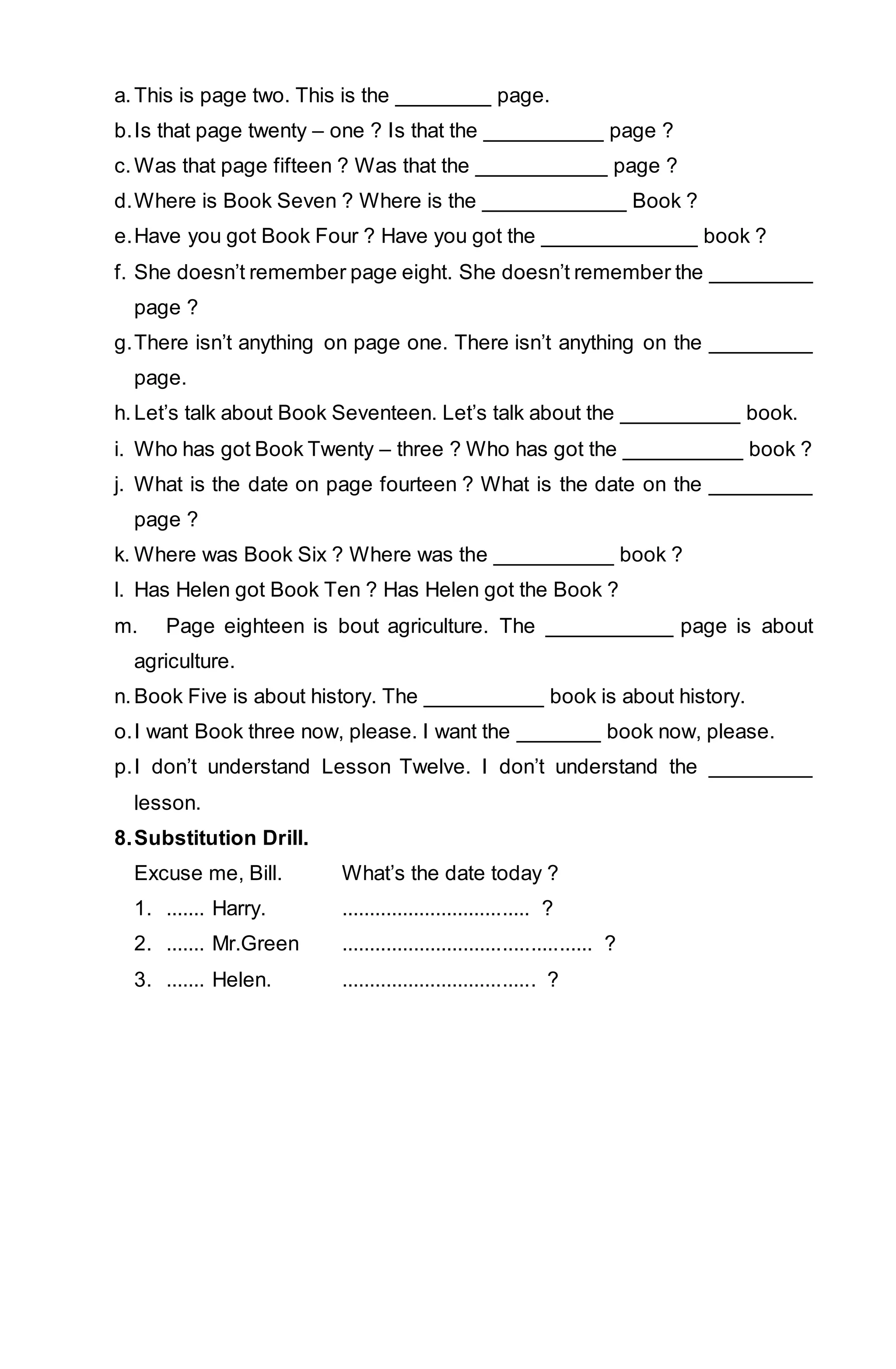 a. This is page two. This is the ________ page. 
b. Is that page twenty – one ? Is that the __________ page ? 
c. Was that page fifteen ? Was that the ___________ page ? 
d. Where is Book Seven ? Where is the ____________ Book ? 
e. Have you got Book Four ? Have you got the _____________ book ? 
f. She doesn’t remember page eight. She doesn’t remember the _________ 
page ? 
g. There isn’t anything on page one. There isn’t anything on the _________ 
page. 
h. Let’s talk about Book Seventeen. Let’s talk about the __________ book. 
i. Who has got Book Twenty – three ? Who has got the __________ book ? 
j. What is the date on page fourteen ? What is the date on the _________ 
page ? 
k. Where was Book Six ? Where was the __________ book ? 
l. Has Helen got Book Ten ? Has Helen got the Book ? 
m. Page eighteen is bout agriculture. The ___________ page is about 
agriculture. 
n. Book Five is about history. The __________ book is about history. 
o. I want Book three now, please. I want the _______ book now, please. 
p. I don’t understand Lesson Twelve. I don’t understand the _________ 
lesson. 
8. Substitution Drill. 
Excuse me, Bill. What’s the date today ? 
1. ....... Harry. .................................. ? 
2. ....... Mr.Green ............................................. ? 
3. ....... Helen. ................................... ? 
 
