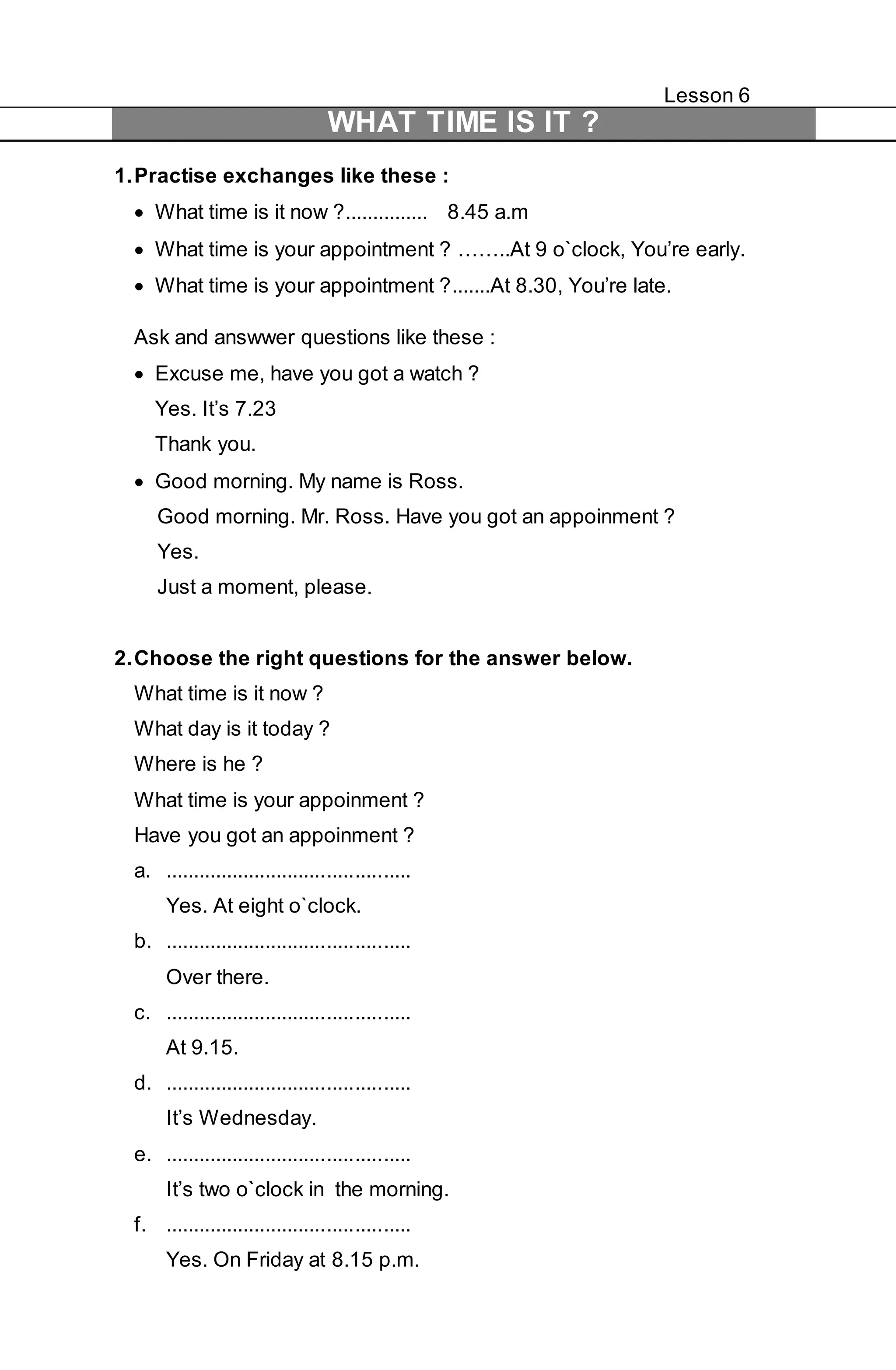 Lesson 6 
WHAT TIME IS IT ? 
1. Practise exchanges like these : 
 What time is it now ?............... 8.45 a.m 
 What time is your appointment ? ……..At 9 o`clock, You’re early. 
 What time is your appointment ?.......At 8.30, You’re late. 
Ask and answwer questions like these : 
 Excuse me, have you got a watch ? 
Yes. It’s 7.23 
Thank you. 
 Good morning. My name is Ross. 
Good morning. Mr. Ross. Have you got an appoinment ? 
Yes. 
Just a moment, please. 
2. Choose the right questions for the answer below. 
What time is it now ? 
What day is it today ? 
Where is he ? 
What time is your appoinment ? 
Have you got an appoinment ? 
a. ............................................ 
Yes. At eight o`clock. 
b. ............................................ 
Over there. 
c. ............................................ 
At 9.15. 
d. ............................................ 
It’s Wednesday. 
e. ............................................ 
It’s two o`clock in the morning. 
f. ............................................ 
Yes. On Friday at 8.15 p.m. 
 