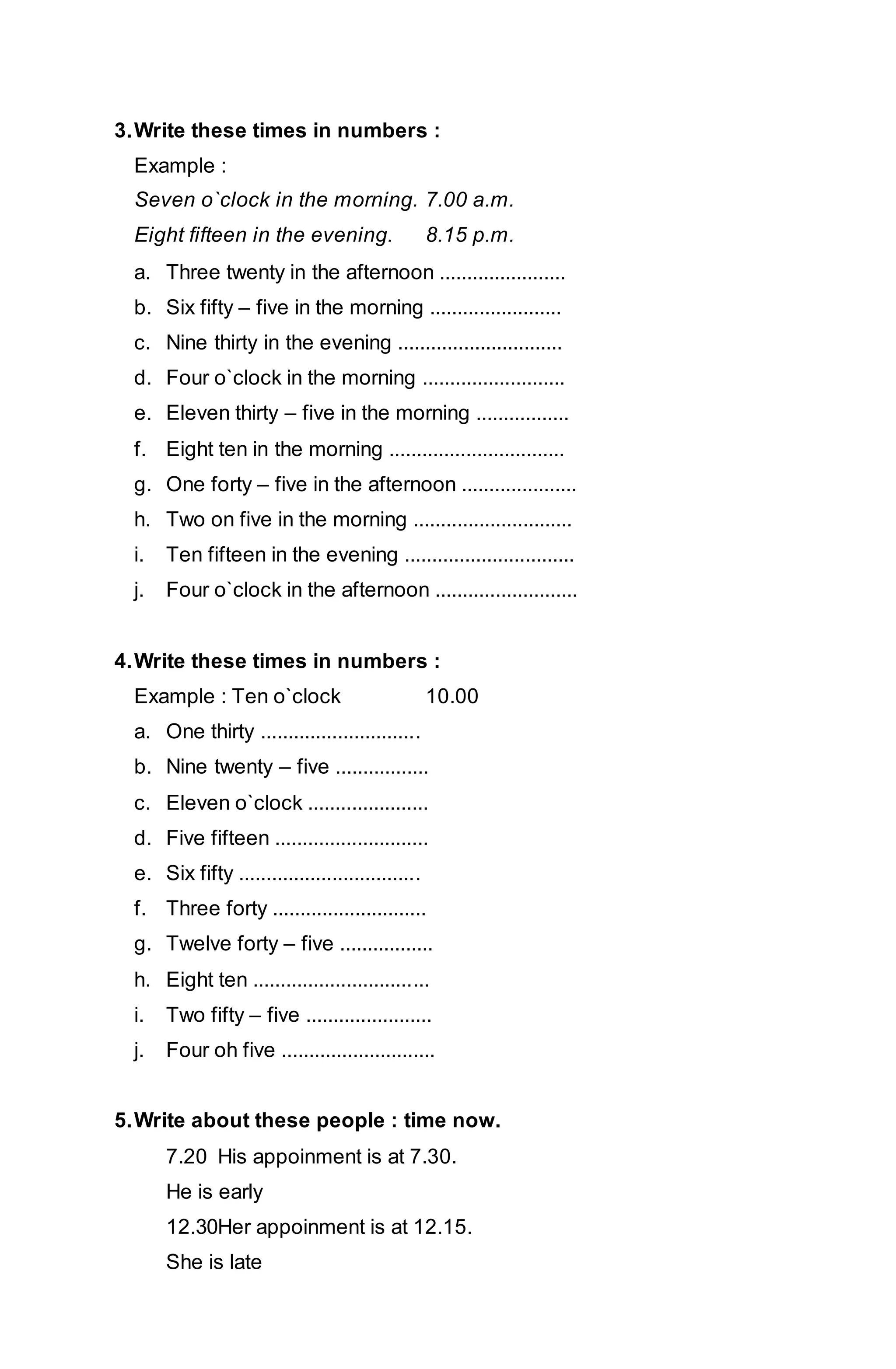 3. Write these times in numbers : 
Example : 
Seven o`clock in the morning. 7.00 a.m. 
Eight fifteen in the evening. 8.15 p.m. 
a. Three twenty in the afternoon ....................... 
b. Six fifty – five in the morning ........................ 
c. Nine thirty in the evening .............................. 
d. Four o`clock in the morning .......................... 
e. Eleven thirty – five in the morning ................. 
f. Eight ten in the morning ................................ 
g. One forty – five in the afternoon ..................... 
h. Two on five in the morning ............................. 
i. Ten fifteen in the evening ............................... 
j. Four o`clock in the afternoon .......................... 
4. Write these times in numbers : 
Example : Ten o`clock 10.00 
a. One thirty ............................. 
b. Nine twenty – five ................. 
c. Eleven o`clock ...................... 
d. Five fifteen ............................ 
e. Six fifty ................................. 
f. Three forty ............................ 
g. Twelve forty – five ................. 
h. Eight ten ................................ 
i. Two fifty – five ....................... 
j. Four oh five ............................ 
5. Write about these people : time now. 
7.20 His appoinment is at 7.30. 
He is early 
12.30Her appoinment is at 12.15. 
She is late 
 
