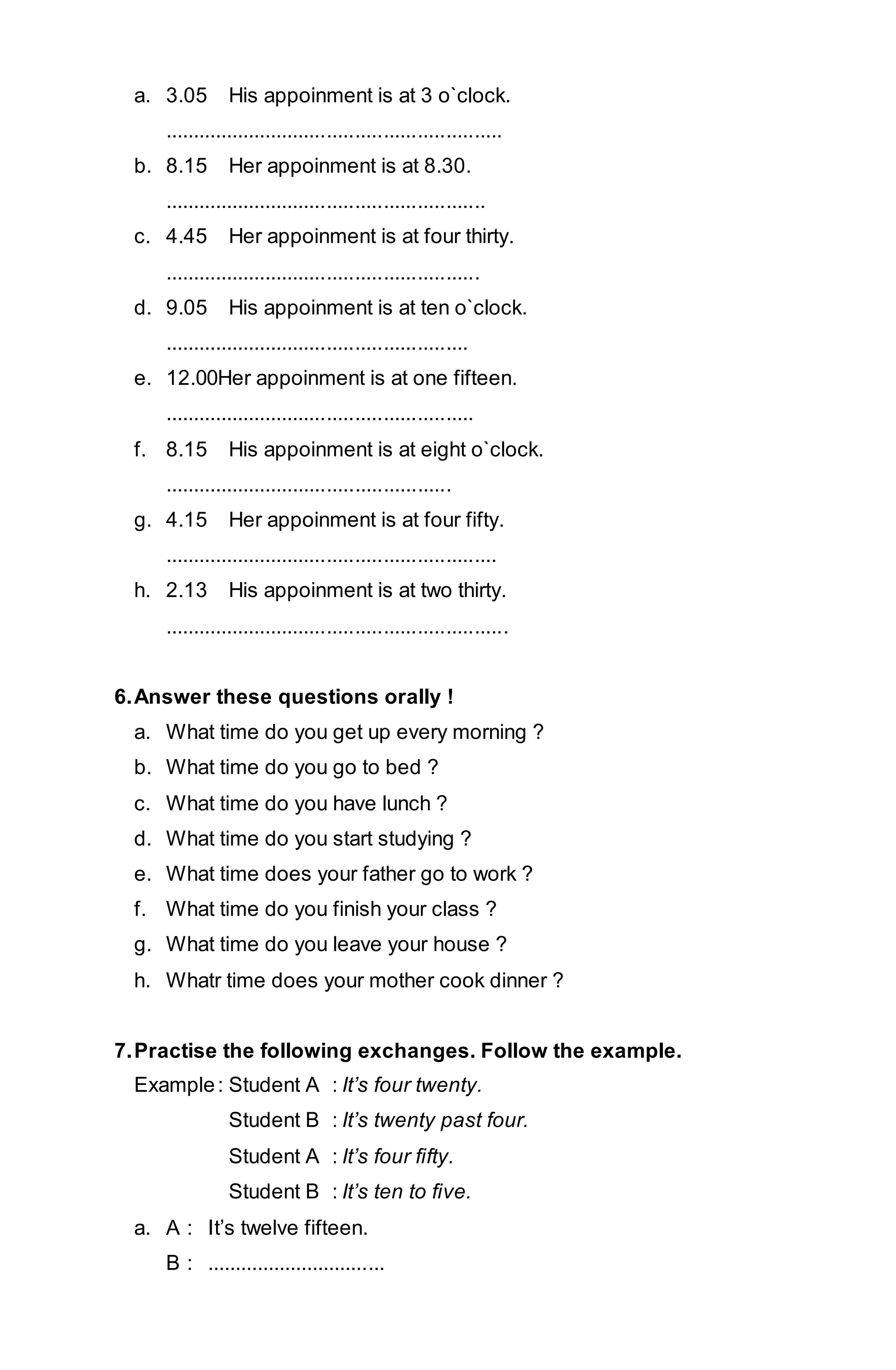 a. 3.05 His appoinment is at 3 o`clock. 
............................................................ 
b. 8.15 Her appoinment is at 8.30. 
......................................................... 
c. 4.45 Her appoinment is at four thirty. 
........................................................ 
d. 9.05 His appoinment is at ten o`clock. 
...................................................... 
e. 12.00Her appoinment is at one fifteen. 
....................................................... 
f. 8.15 His appoinment is at eight o`clock. 
................................................... 
g. 4.15 Her appoinment is at four fifty. 
........................................................... 
h. 2.13 His appoinment is at two thirty. 
............................................................. 
6. Answer these questions orally ! 
a. What time do you get up every morning ? 
b. What time do you go to bed ? 
c. What time do you have lunch ? 
d. What time do you start studying ? 
e. What time does your father go to work ? 
f. What time do you finish your class ? 
g. What time do you leave your house ? 
h. Whatr time does your mother cook dinner ? 
7. Practise the following exchanges. Follow the example. 
Example : Student A : It’s four twenty. 
Student B : It’s twenty past four. 
Student A : It’s four fifty. 
Student B : It’s ten to five. 
a. A : It’s twelve fifteen. 
B : ................................ 
 