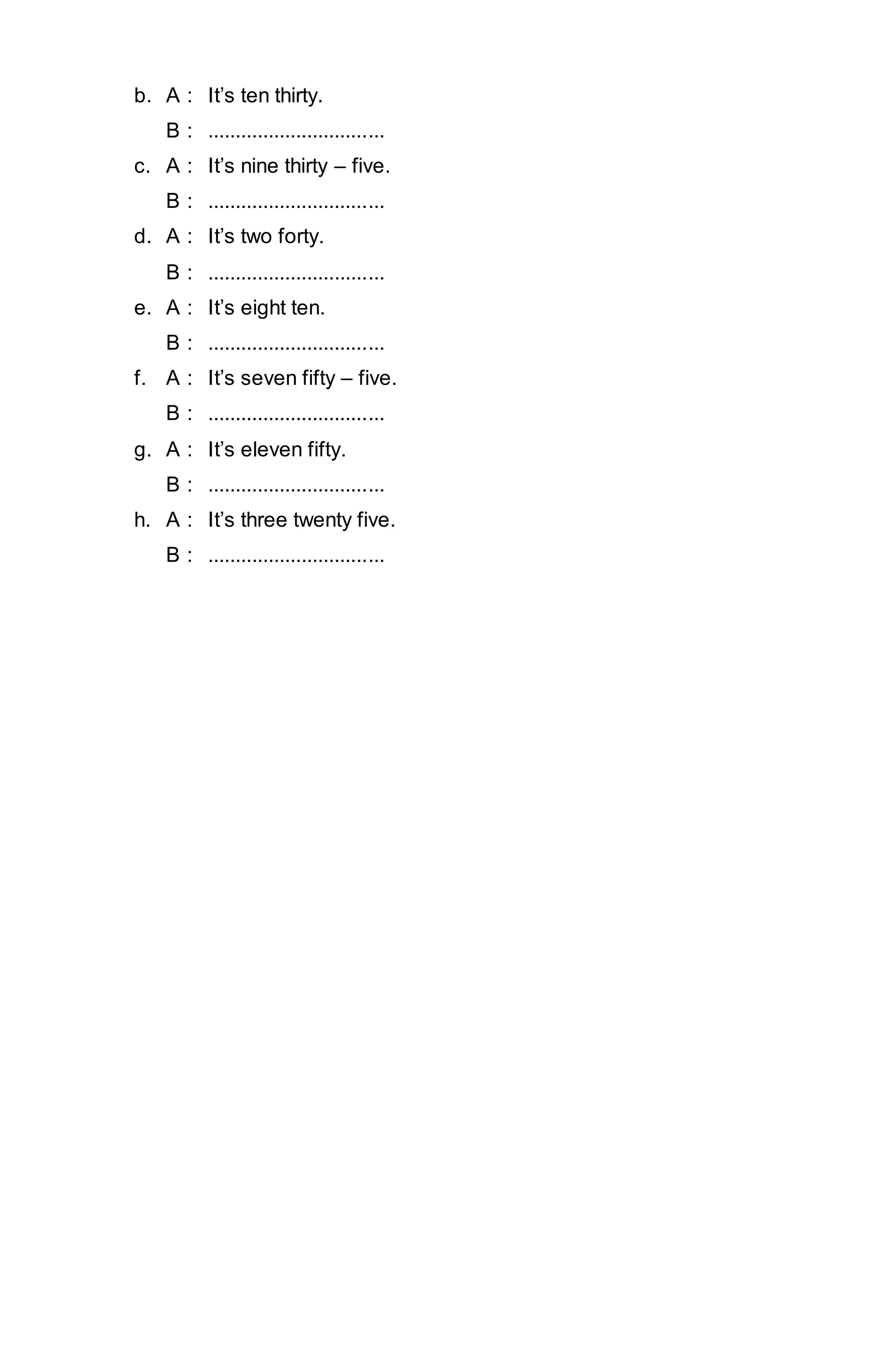 b. A : It’s ten thirty. 
B : ................................ 
c. A : It’s nine thirty – five. 
B : ................................ 
d. A : It’s two forty. 
B : ................................ 
e. A : It’s eight ten. 
B : ................................ 
f. A : It’s seven fifty – five. 
B : ................................ 
g. A : It’s eleven fifty. 
B : ................................ 
h. A : It’s three twenty five. 
B : ................................ 
 