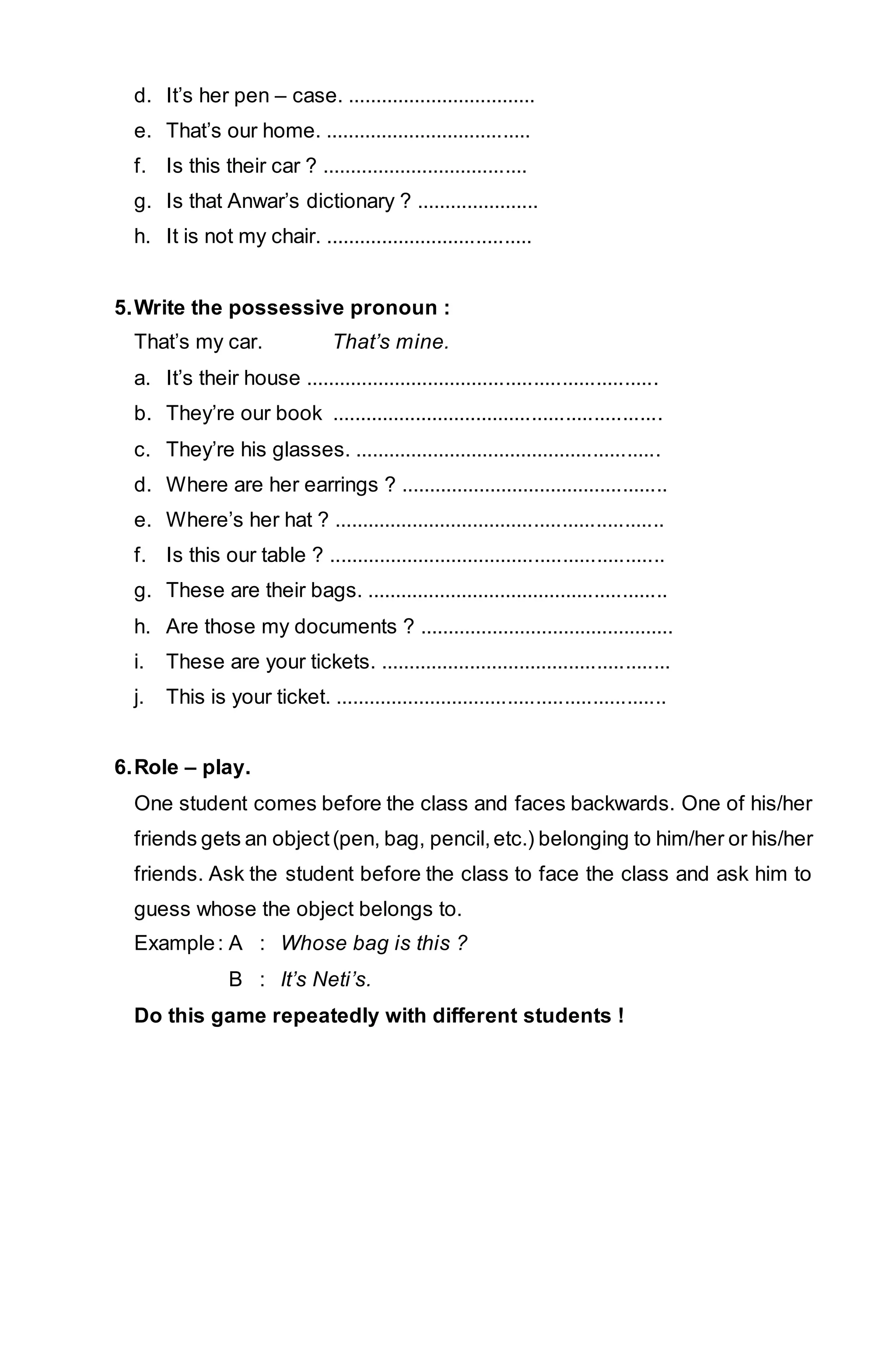 d. It’s her pen – case. .................................. 
e. That’s our home. ..................................... 
f. Is this their car ? ..................................... 
g. Is that Anwar’s dictionary ? ...................... 
h. It is not my chair. ..................................... 
5. Write the possessive pronoun : 
That’s my car. That’s mine. 
a. It’s their house ............................................................... 
b. They’re our book ........................................................... 
c. They’re his glasses. ....................................................... 
d. Where are her earrings ? ................................................ 
e. Where’s her hat ? ........................................................... 
f. Is this our table ? ............................................................ 
g. These are their bags. ...................................................... 
h. Are those my documents ? .............................................. 
i. These are your tickets. .................................................... 
j. This is your ticket. ........................................................... 
6. Role – play. 
One student comes before the class and faces backwards. One of his/her 
friends gets an object (pen, bag, pencil, etc.) belonging to him/her or his/her 
friends. Ask the student before the class to face the class and ask him to 
guess whose the object belongs to. 
Example : A : Whose bag is this ? 
B : It’s Neti’s. 
Do this game repeatedly with different students ! 
 