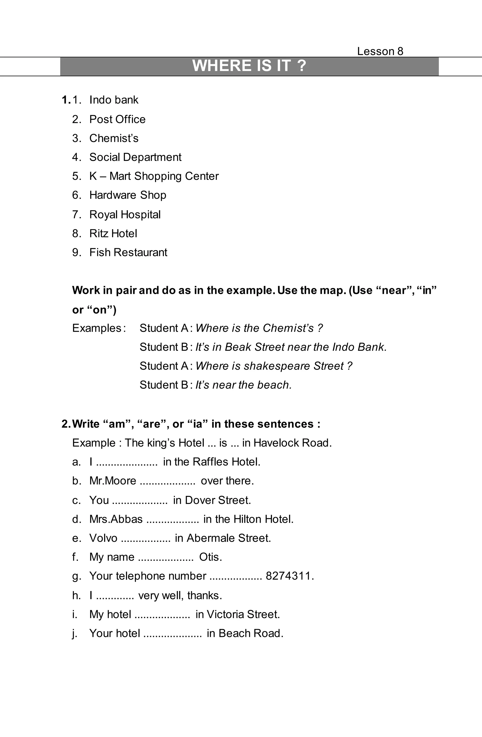 Lesson 8 
WHERE IS IT ? 
1. 1. Indo bank 
2. Post Office 
3. Chemist’s 
4. Social Department 
5. K – Mart Shopping Center 
6. Hardware Shop 
7. Royal Hospital 
8. Ritz Hotel 
9. Fish Restaurant 
Work in pair and do as in the example. Use the map. (Use “near”, “in” 
or “on”) 
Examples : Student A : Where is the Chemist’s ? 
Student B : It’s in Beak Street near the Indo Bank. 
Student A : Where is shakespeare Street ? 
Student B : It’s near the beach. 
2. Write “am”, “are”, or “ia” in these sentences : 
Example : The king’s Hotel ... is ... in Havelock Road. 
a. I ..................... in the Raffles Hotel. 
b. Mr.Moore ................... over there. 
c. You ................... in Dover Street. 
d. Mrs.Abbas .................. in the Hilton Hotel. 
e. Volvo ................. in Abermale Street. 
f. My name ................... Otis. 
g. Your telephone number .................. 8274311. 
h. I ............. very well, thanks. 
i. My hotel ................... in Victoria Street. 
j. Your hotel .................... in Beach Road. 
 