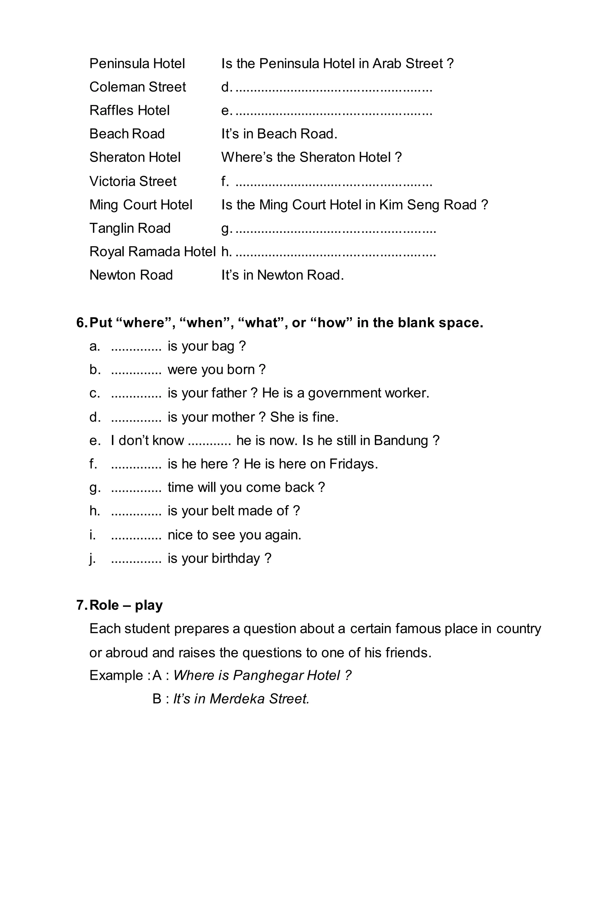 Peninsula Hotel Is the Peninsula Hotel in Arab Street ? 
Coleman Street d. ..................................................... 
Raffles Hotel e. ..................................................... 
Beach Road It’s in Beach Road. 
Sheraton Hotel Where’s the Sheraton Hotel ? 
Victoria Street f. ..................................................... 
Ming Court Hotel Is the Ming Court Hotel in Kim Seng Road ? 
Tanglin Road g. ...................................................... 
Royal Ramada Hotel h. ...................................................... 
Newton Road It’s in Newton Road. 
6. Put “where”, “when”, “what”, or “how” in the blank space. 
a. .............. is your bag ? 
b. .............. were you born ? 
c. .............. is your father ? He is a government worker. 
d. .............. is your mother ? She is fine. 
e. I don’t know ............ he is now. Is he still in Bandung ? 
f. .............. is he here ? He is here on Fridays. 
g. .............. time will you come back ? 
h. .............. is your belt made of ? 
i. .............. nice to see you again. 
j. .............. is your birthday ? 
7. Role – play 
Each student prepares a question about a certain famous place in country 
or abroud and raises the questions to one of his friends. 
Example : A : Where is Panghegar Hotel ? 
B : It’s in Merdeka Street. 
 