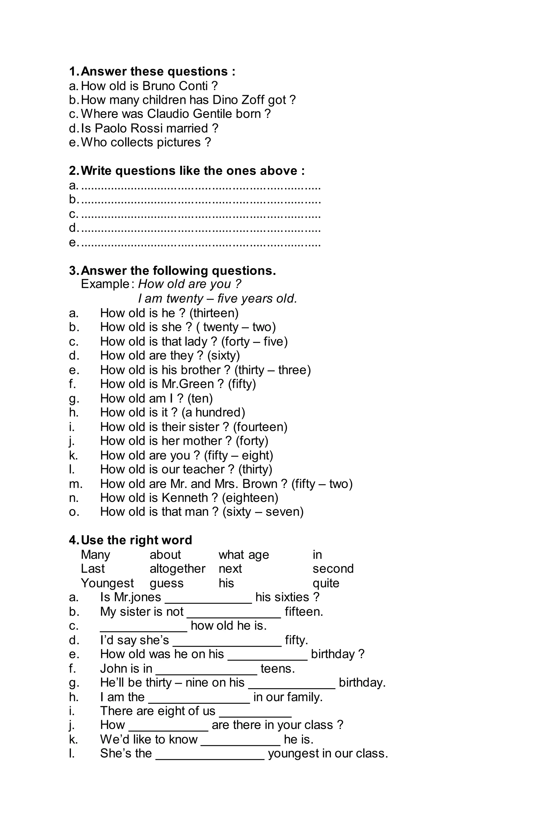 1. Answer these questions : 
a. How old is Bruno Conti ? 
b. How many children has Dino Zoff got ? 
c. Where was Claudio Gentile born ? 
d. Is Paolo Rossi married ? 
e. Who collects pictures ? 
2. Write questions like the ones above : 
a. ....................................................................... 
b. ....................................................................... 
c. ....................................................................... 
d. ....................................................................... 
e. ....................................................................... 
3. Answer the following questions. 
Example : How old are you ? 
I am twenty – five years old. 
a. How old is he ? (thirteen) 
b. How old is she ? ( twenty – two) 
c. How old is that lady ? (forty – five) 
d. How old are they ? (sixty) 
e. How old is his brother ? (thirty – three) 
f. How old is Mr.Green ? (fifty) 
g. How old am I ? (ten) 
h. How old is it ? (a hundred) 
i. How old is their sister ? (fourteen) 
j. How old is her mother ? (forty) 
k. How old are you ? (fifty – eight) 
l. How old is our teacher ? (thirty) 
m. How old are Mr. and Mrs. Brown ? (fifty – two) 
n. How old is Kenneth ? (eighteen) 
o. How old is that man ? (sixty – seven) 
4. Use the right word 
Many about what age in 
Last altogether next second 
Youngest guess his quite 
a. Is Mr.jones ____________ his sixties ? 
b. My sister is not _____________ fifteen. 
c. ____________ how old he is. 
d. I’d say she’s _______________ fifty. 
e. How old was he on his ___________ birthday ? 
f. John is in ______________ teens. 
g. He’ll be thirty – nine on his ____________ birthday. 
h. I am the ______________ in our family. 
i. There are eight of us __________ 
j. How ___________ are there in your class ? 
k. We’d like to know ___________ he is. 
l. She’s the _______________ youngest in our class. 
 