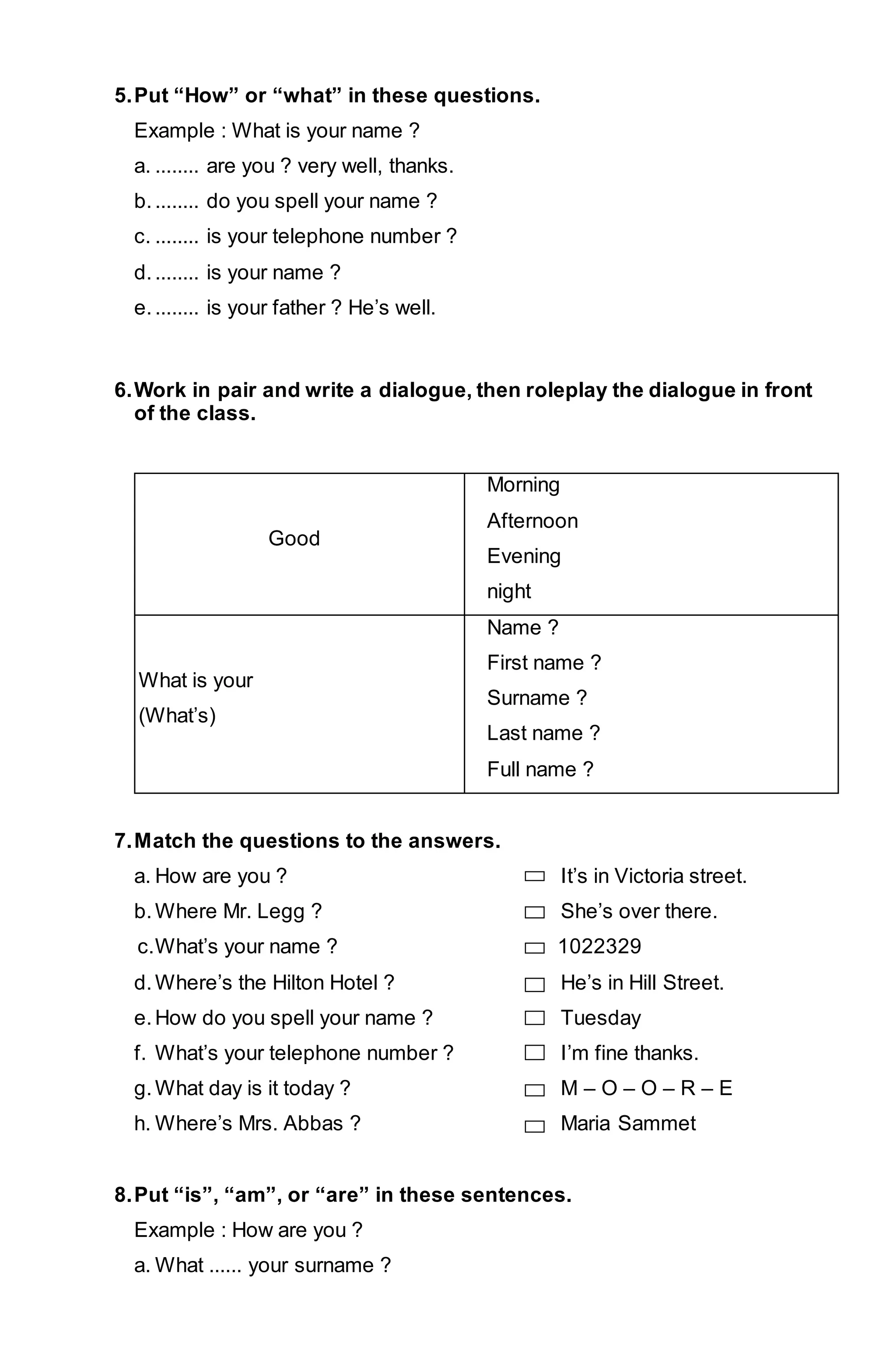 5. Put “How” or “what” in these questions. 
Example : What is your name ? 
a. ........ are you ? very well, thanks. 
b. ........ do you spell your name ? 
c. ........ is your telephone number ? 
d. ........ is your name ? 
e. ........ is your father ? He’s well. 
6. Work in pair and write a dialogue, then roleplay the dialogue in front 
of the class. 
Good 
Morning 
Afternoon 
Evening 
night 
What is your 
(What’s) 
Name ? 
First name ? 
Surname ? 
Last name ? 
Full name ? 
7. Match the questions to the answers. 
a. How are you ? It’s in Victoria street. 
b. Where Mr. Legg ? She’s over there. 
c. What’s your name ? 1022329 
d. Where’s the Hilton Hotel ? He’s in Hill Street. 
e. How do you spell your name ? Tuesday 
f. What’s your telephone number ? I’m fine thanks. 
g. What day is it today ? M – O – O – R – E 
h. Where’s Mrs. Abbas ? Maria Sammet 
8. Put “is”, “am”, or “are” in these sentences. 
Example : How are you ? 
a. What ...... your surname ? 
 