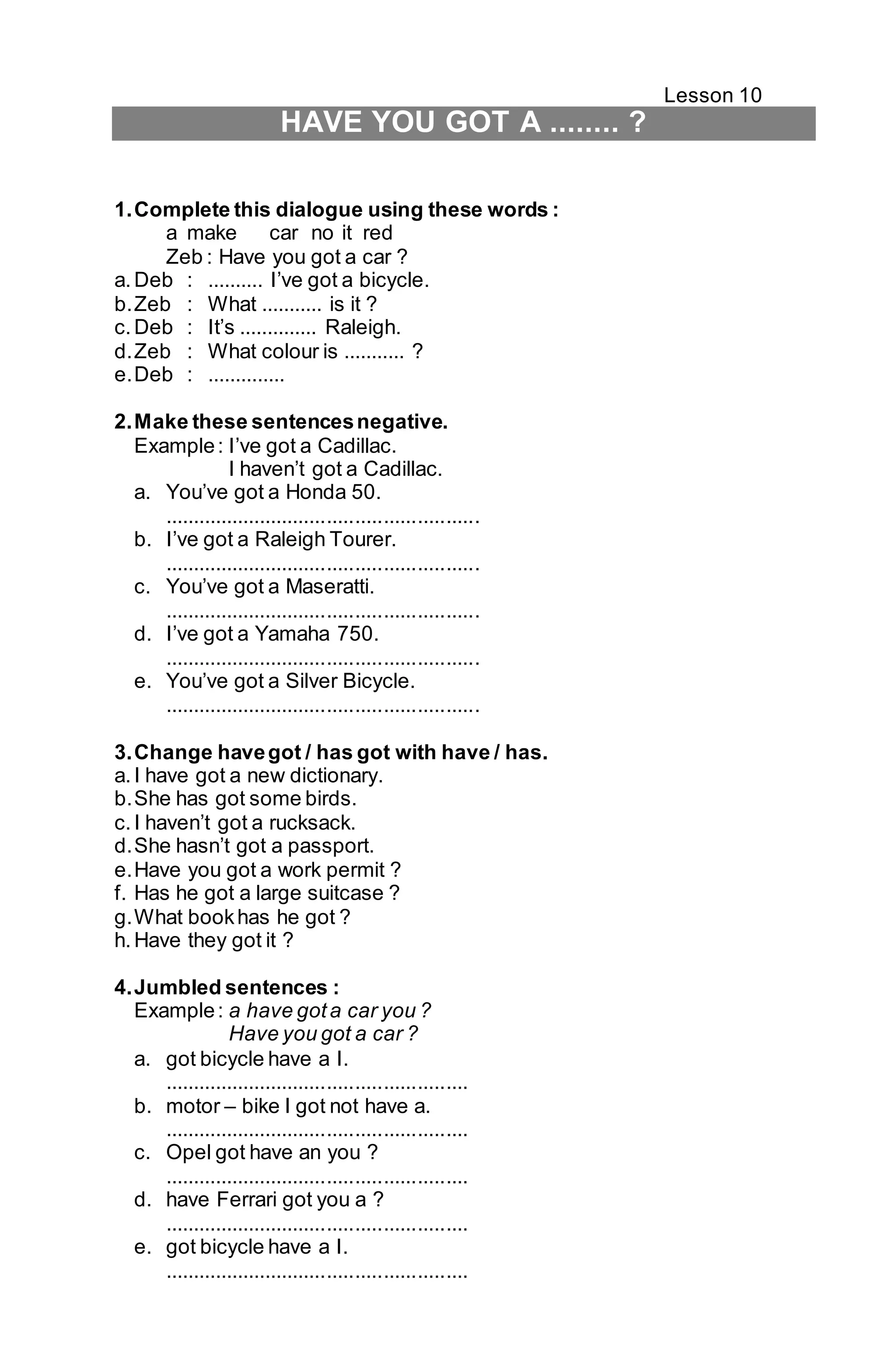Lesson 10 
HAVE YOU GOT A ........ ? 
1. Complete this dialogue using these words : 
a make car no it red 
Zeb : Have you got a car ? 
a. Deb : .......... I’ve got a bicycle. 
b. Zeb : What ........... is it ? 
c. Deb : It’s .............. Raleigh. 
d. Zeb : What colour is ........... ? 
e. Deb : .............. 
2. Make these sentences negative. 
Example : I’ve got a Cadillac. 
I haven’t got a Cadillac. 
a. You’ve got a Honda 50. 
........................................................ 
b. I’ve got a Raleigh Tourer. 
........................................................ 
c. You’ve got a Maseratti. 
........................................................ 
d. I’ve got a Yamaha 750. 
........................................................ 
e. You’ve got a Silver Bicycle. 
........................................................ 
3. Change have got / has got with have / has. 
a. I have got a new dictionary. 
b. She has got some birds. 
c. I haven’t got a rucksack. 
d. She hasn’t got a passport. 
e. Have you got a work permit ? 
f. Has he got a large suitcase ? 
g. What book has he got ? 
h. Have they got it ? 
4. Jumbled sentences : 
Example : a have got a car you ? 
Have you got a car ? 
a. got bicycle have a I. 
...................................................... 
b. motor – bike I got not have a. 
...................................................... 
c. Opel got have an you ? 
...................................................... 
d. have Ferrari got you a ? 
...................................................... 
e. got bicycle have a I. 
...................................................... 
 