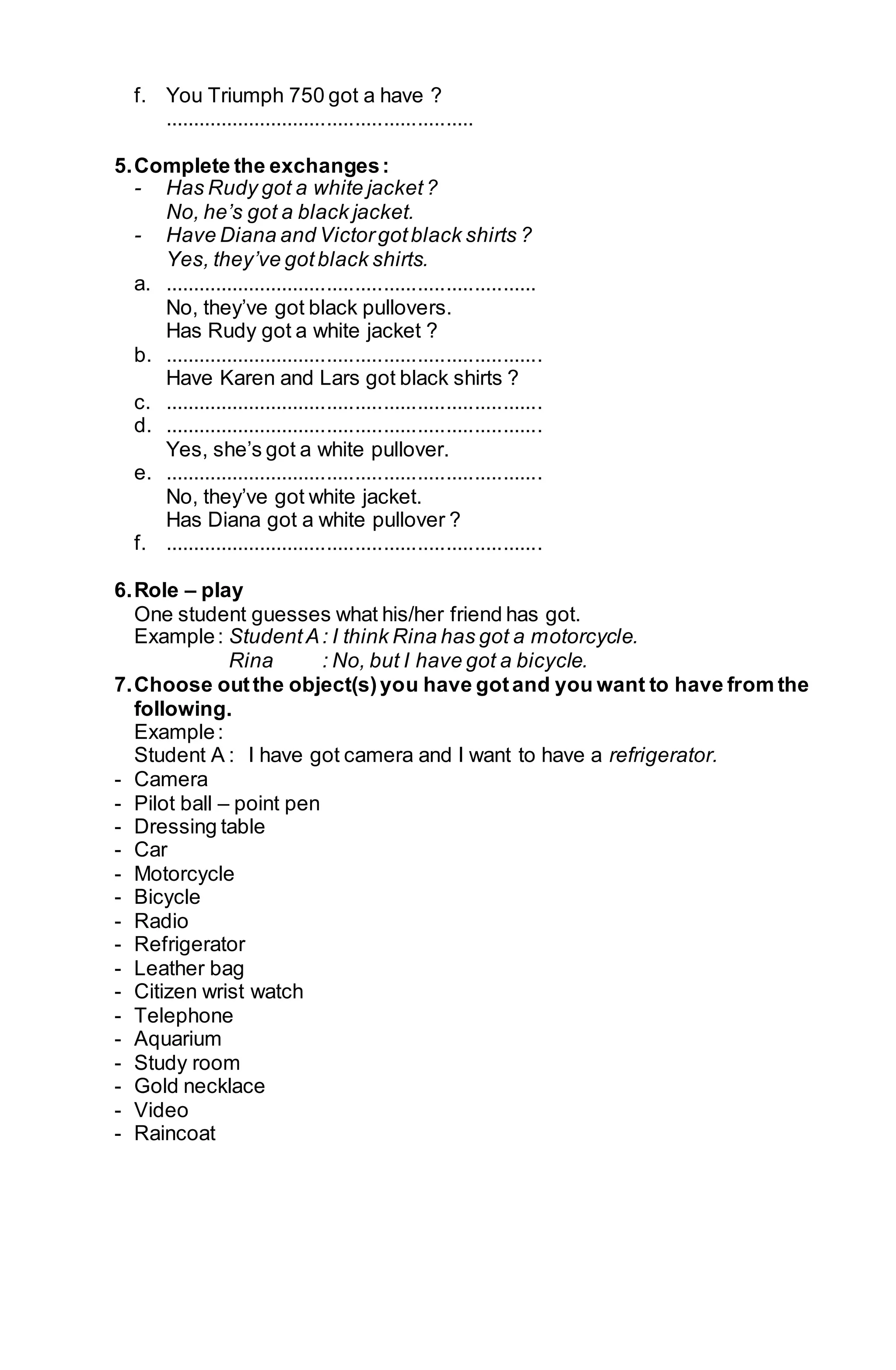 f. You Triumph 750 got a have ? 
....................................................... 
5. Complete the exchanges : 
- Has Rudy got a white jacket ? 
No, he’s got a black jacket. 
- Have Diana and Victor got black shirts ? 
Yes, they’ve got black shirts. 
a. .................................................................. 
No, they’ve got black pullovers. 
Has Rudy got a white jacket ? 
b. ................................................................... 
Have Karen and Lars got black shirts ? 
c. ................................................................... 
d. ................................................................... 
Yes, she’s got a white pullover. 
e. ................................................................... 
No, they’ve got white jacket. 
Has Diana got a white pullover ? 
f. ................................................................... 
6. Role – play 
One student guesses what his/her friend has got. 
Example : Student A : I think Rina has got a motorcycle. 
Rina : No, but I have got a bicycle. 
7. Choose out the object(s) you have got and you want to have from the 
following. 
Example : 
Student A : I have got camera and I want to have a refrigerator. 
- Camera 
- Pilot ball – point pen 
- Dressing table 
- Car 
- Motorcycle 
- Bicycle 
- Radio 
- Refrigerator 
- Leather bag 
- Citizen wrist watch 
- Telephone 
- Aquarium 
- Study room 
- Gold necklace 
- Video 
- Raincoat 
 