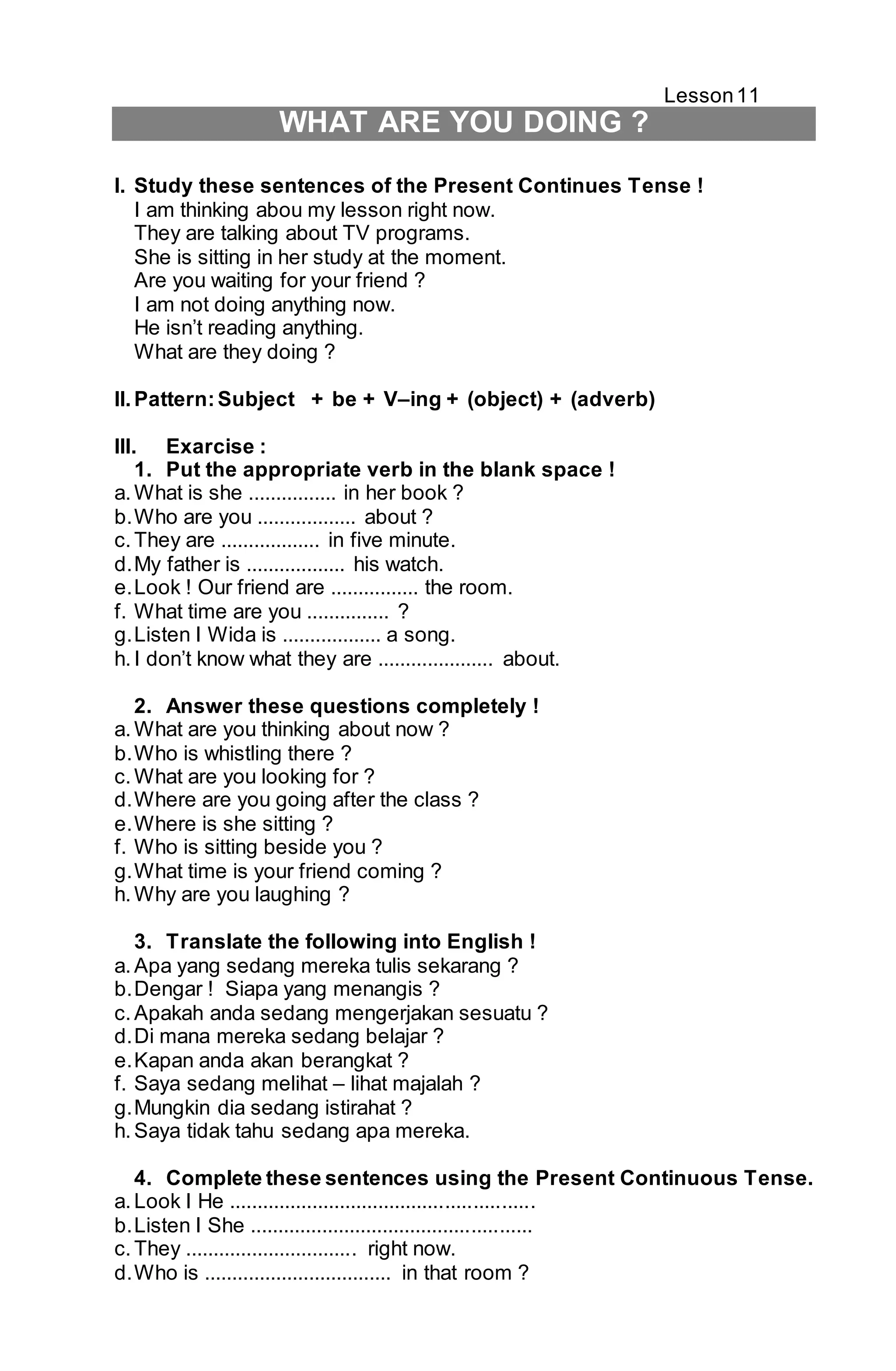 Lesson 11 
WHAT ARE YOU DOING ? 
I. Study these sentences of the Present Continues Tense ! 
I am thinking abou my lesson right now. 
They are talking about TV programs. 
She is sitting in her study at the moment. 
Are you waiting for your friend ? 
I am not doing anything now. 
He isn’t reading anything. 
What are they doing ? 
II. Pattern: Subject + be + V–ing + (object) + (adverb) 
III. Exarcise : 
1. Put the appropriate verb in the blank space ! 
a. What is she ................ in her book ? 
b. Who are you .................. about ? 
c. They are .................. in five minute. 
d. My father is .................. his watch. 
e. Look ! Our friend are ................ the room. 
f. What time are you ............... ? 
g. Listen I Wida is .................. a song. 
h. I don’t know what they are ..................... about. 
2. Answer these questions completely ! 
a. What are you thinking about now ? 
b. Who is whistling there ? 
c. What are you looking for ? 
d. Where are you going after the class ? 
e. Where is she sitting ? 
f. Who is sitting beside you ? 
g. What time is your friend coming ? 
h. Why are you laughing ? 
3. Translate the following into English ! 
a. Apa yang sedang mereka tulis sekarang ? 
b. Dengar ! Siapa yang menangis ? 
c. Apakah anda sedang mengerjakan sesuatu ? 
d. Di mana mereka sedang belajar ? 
e. Kapan anda akan berangkat ? 
f. Saya sedang melihat – lihat majalah ? 
g. Mungkin dia sedang istirahat ? 
h. Saya tidak tahu sedang apa mereka. 
4. Complete these sentences using the Present Continuous Tense. 
a. Look I He ....................................................... 
b. Listen I She ................................................... 
c. They ............................... right now. 
d. Who is .................................. in that room ? 
 