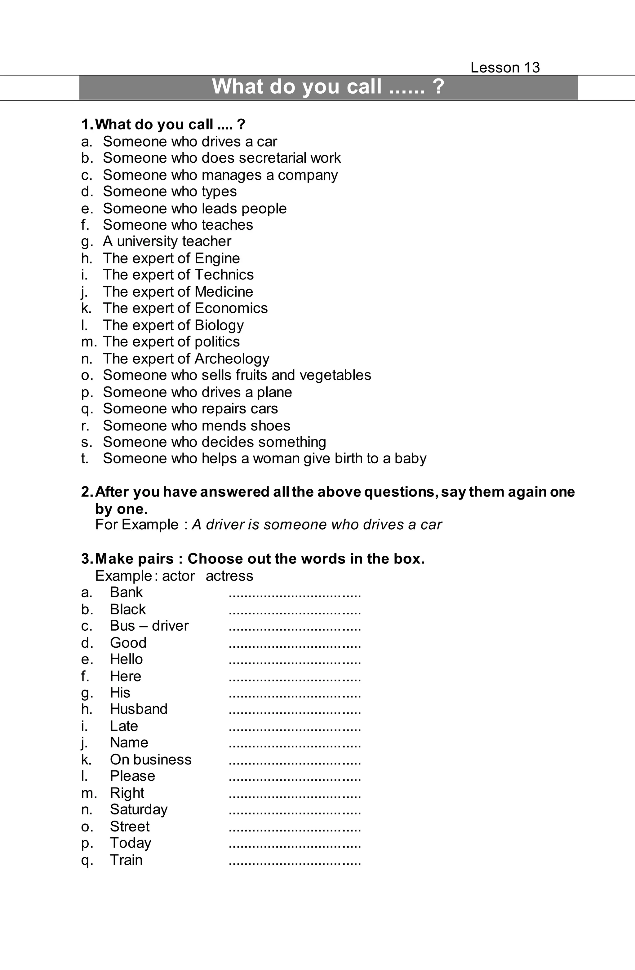 Lesson 13 
What do you call ...... ? 
1. What do you call .... ? 
a. Someone who drives a car 
b. Someone who does secretarial work 
c. Someone who manages a company 
d. Someone who types 
e. Someone who leads people 
f. Someone who teaches 
g. A university teacher 
h. The expert of Engine 
i. The expert of Technics 
j. The expert of Medicine 
k. The expert of Economics 
l. The expert of Biology 
m. The expert of politics 
n. The expert of Archeology 
o. Someone who sells fruits and vegetables 
p. Someone who drives a plane 
q. Someone who repairs cars 
r. Someone who mends shoes 
s. Someone who decides something 
t. Someone who helps a woman give birth to a baby 
2. After you have answered all the above questions, say them again one 
by one. 
For Example : A driver is someone who drives a car 
3. Make pairs : Choose out the words in the box. 
Example : actor actress 
a. Bank .................................. 
b. Black .................................. 
c. Bus – driver .................................. 
d. Good .................................. 
e. Hello .................................. 
f. Here .................................. 
g. His .................................. 
h. Husband .................................. 
i. Late .................................. 
j. Name .................................. 
k. On business .................................. 
l. Please .................................. 
m. Right .................................. 
n. Saturday .................................. 
o. Street .................................. 
p. Today .................................. 
q. Train .................................. 
 