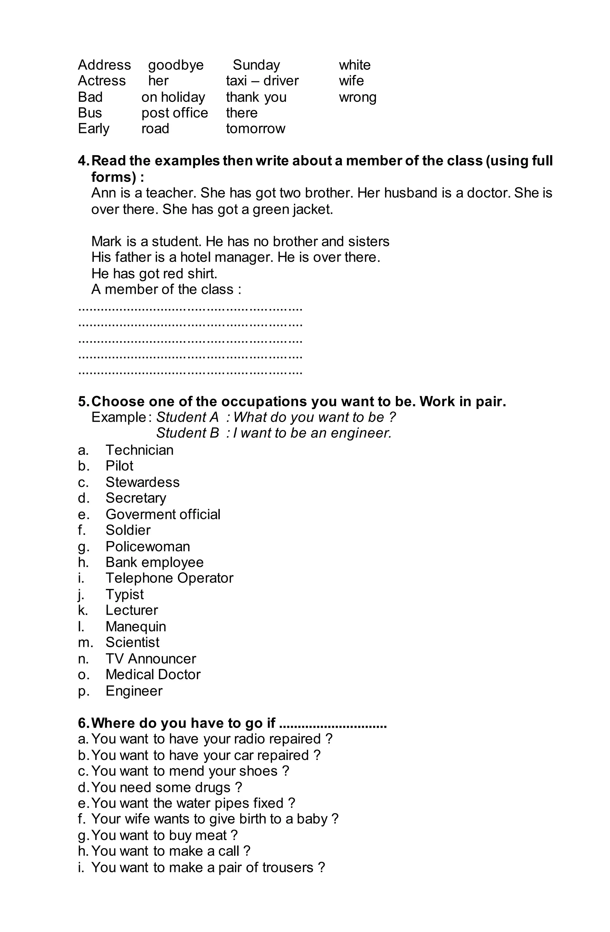 Address goodbye Sunday white 
Actress her taxi – driver wife 
Bad on holiday thank you wrong 
Bus post office there 
Early road tomorrow 
4. Read the examples then write about a member of the class (using full 
forms) : 
Ann is a teacher. She has got two brother. Her husband is a doctor. She is 
over there. She has got a green jacket. 
Mark is a student. He has no brother and sisters 
His father is a hotel manager. He is over there. 
He has got red shirt. 
A member of the class : 
........................................................... 
........................................................... 
........................................................... 
........................................................... 
........................................................... 
5. Choose one of the occupations you want to be. Work in pair. 
Example : Student A : What do you want to be ? 
Student B : I want to be an engineer. 
a. Technician 
b. Pilot 
c. Stewardess 
d. Secretary 
e. Goverment official 
f. Soldier 
g. Policewoman 
h. Bank employee 
i. Telephone Operator 
j. Typist 
k. Lecturer 
l. Manequin 
m. Scientist 
n. TV Announcer 
o. Medical Doctor 
p. Engineer 
6. Where do you have to go if ............................. 
a. You want to have your radio repaired ? 
b. You want to have your car repaired ? 
c. You want to mend your shoes ? 
d. You need some drugs ? 
e. You want the water pipes fixed ? 
f. Your wife wants to give birth to a baby ? 
g. You want to buy meat ? 
h. You want to make a call ? 
i. You want to make a pair of trousers ? 
 