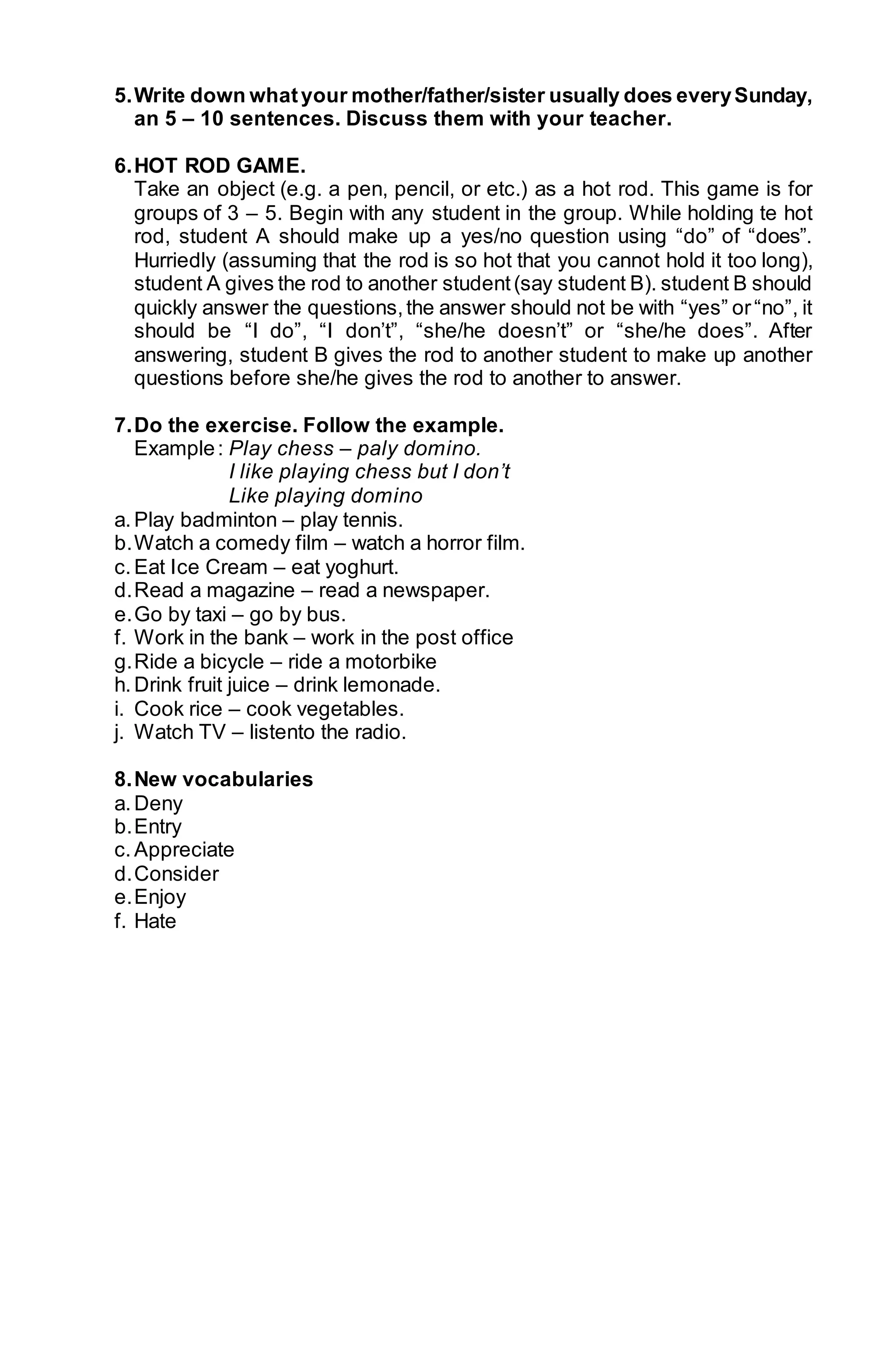5. Write down what your mother/father/sister usually does every Sunday, 
an 5 – 10 sentences. Discuss them with your teacher. 
6. HOT ROD GAME. 
Take an object (e.g. a pen, pencil, or etc.) as a hot rod. This game is for 
groups of 3 – 5. Begin with any student in the group. While holding te hot 
rod, student A should make up a yes/no question using “do” of “does”. 
Hurriedly (assuming that the rod is so hot that you cannot hold it too long), 
student A gives the rod to another student (say student B). student B should 
quickly answer the questions, the answer should not be with “yes” or “no”, it 
should be “I do”, “I don’t”, “she/he doesn’t” or “she/he does”. After 
answering, student B gives the rod to another student to make up another 
questions before she/he gives the rod to another to answer. 
7. Do the exercise. Follow the example. 
Example : Play chess – paly domino. 
I like playing chess but I don’t 
Like playing domino 
a. Play badminton – play tennis. 
b. Watch a comedy film – watch a horror film. 
c. Eat Ice Cream – eat yoghurt. 
d. Read a magazine – read a newspaper. 
e. Go by taxi – go by bus. 
f. Work in the bank – work in the post office 
g. Ride a bicycle – ride a motorbike 
h. Drink fruit juice – drink lemonade. 
i. Cook rice – cook vegetables. 
j. Watch TV – listento the radio. 
8. New vocabularies 
a. Deny 
b. Entry 
c. Appreciate 
d. Consider 
e. Enjoy 
f. Hate 
 