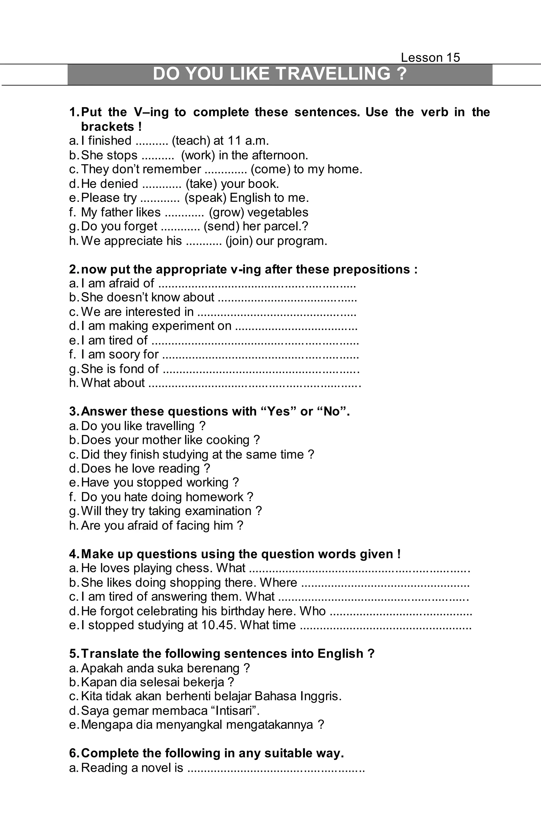 Lesson 15 
DO YOU LIKE TRAVELLING ? 
1. Put the V–ing to complete these sentences. Use the verb in the 
brackets ! 
a. I finished .......... (teach) at 11 a.m. 
b. She stops .......... (work) in the afternoon. 
c. They don’t remember ............. (come) to my home. 
d. He denied ............ (take) your book. 
e. Please try ............ (speak) English to me. 
f. My father likes ............ (grow) vegetables 
g. Do you forget ............ (send) her parcel.? 
h. We appreciate his ........... (join) our program. 
2. now put the appropriate v-ing after these prepositions : 
a. I am afraid of ........................................................... 
b. She doesn’t know about .......................................... 
c. We are interested in ................................................ 
d. I am making experiment on ..................................... 
e. I am tired of .............................................................. 
f. I am soory for ........................................................... 
g. She is fond of ........................................................... 
h. What about ............................................................... 
3. Answer these questions with “Yes” or “No”. 
a. Do you like travelling ? 
b. Does your mother like cooking ? 
c. Did they finish studying at the same time ? 
d. Does he love reading ? 
e. Have you stopped working ? 
f. Do you hate doing homework ? 
g. Will they try taking examination ? 
h. Are you afraid of facing him ? 
4. Make up questions using the question words given ! 
a. He loves playing chess. What .................................................................. 
b. She likes doing shopping there. Where ................................................... 
c. I am tired of answering them. What ......................................................... 
d. He forgot celebrating his birthday here. Who ........................................... 
e. I stopped studying at 10.45. What time .................................................... 
5. Translate the following sentences into English ? 
a. Apakah anda suka berenang ? 
b. Kapan dia selesai bekerja ? 
c. Kita tidak akan berhenti belajar Bahasa Inggris. 
d. Saya gemar membaca “Intisari”. 
e. Mengapa dia menyangkal mengatakannya ? 
6. Complete the following in any suitable way. 
a. Reading a novel is ..................................................... 
 